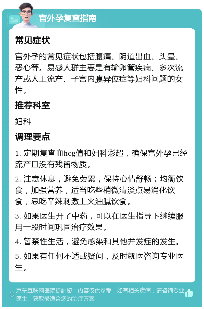 宫外孕复查指南 常见症状 宫外孕的常见症状包括腹痛、阴道出血、头晕、恶心等。易感人群主要是有输卵管疾病、多次流产或人工流产、子宫内膜异位症等妇科问题的女性。 推荐科室 妇科 调理要点 1. 定期复查血hcg值和妇科彩超，确保宫外孕已经流产且没有残留物质。 2. 注意休息，避免劳累，保持心情舒畅；均衡饮食，加强营养，适当吃些稍微清淡点易消化饮食，忌吃辛辣刺激上火油腻饮食。 3. 如果医生开了中药，可以在医生指导下继续服用一段时间巩固治疗效果。 4. 暂禁性生活，避免感染和其他并发症的发生。 5. 如果有任何不适或疑问，及时就医咨询专业医生。