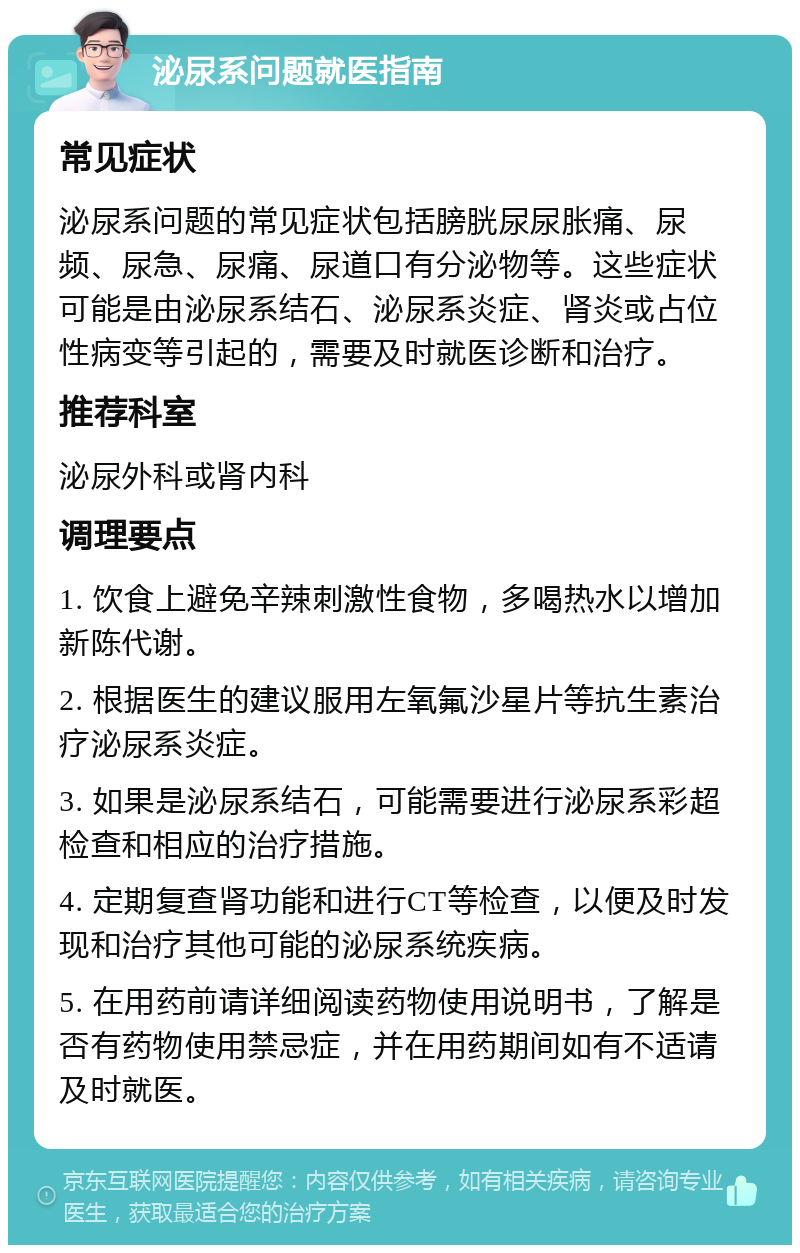 泌尿系问题就医指南 常见症状 泌尿系问题的常见症状包括膀胱尿尿胀痛、尿频、尿急、尿痛、尿道口有分泌物等。这些症状可能是由泌尿系结石、泌尿系炎症、肾炎或占位性病变等引起的，需要及时就医诊断和治疗。 推荐科室 泌尿外科或肾内科 调理要点 1. 饮食上避免辛辣刺激性食物，多喝热水以增加新陈代谢。 2. 根据医生的建议服用左氧氟沙星片等抗生素治疗泌尿系炎症。 3. 如果是泌尿系结石，可能需要进行泌尿系彩超检查和相应的治疗措施。 4. 定期复查肾功能和进行CT等检查，以便及时发现和治疗其他可能的泌尿系统疾病。 5. 在用药前请详细阅读药物使用说明书，了解是否有药物使用禁忌症，并在用药期间如有不适请及时就医。