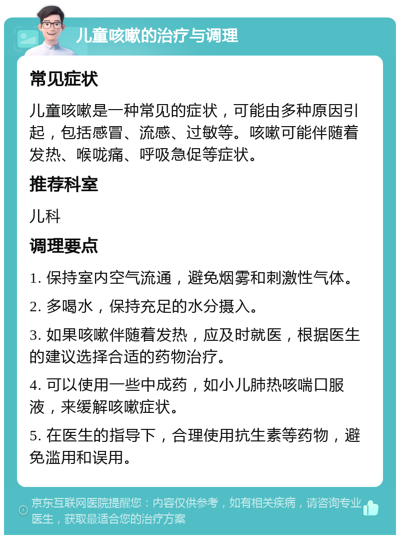 儿童咳嗽的治疗与调理 常见症状 儿童咳嗽是一种常见的症状，可能由多种原因引起，包括感冒、流感、过敏等。咳嗽可能伴随着发热、喉咙痛、呼吸急促等症状。 推荐科室 儿科 调理要点 1. 保持室内空气流通，避免烟雾和刺激性气体。 2. 多喝水，保持充足的水分摄入。 3. 如果咳嗽伴随着发热，应及时就医，根据医生的建议选择合适的药物治疗。 4. 可以使用一些中成药，如小儿肺热咳喘口服液，来缓解咳嗽症状。 5. 在医生的指导下，合理使用抗生素等药物，避免滥用和误用。