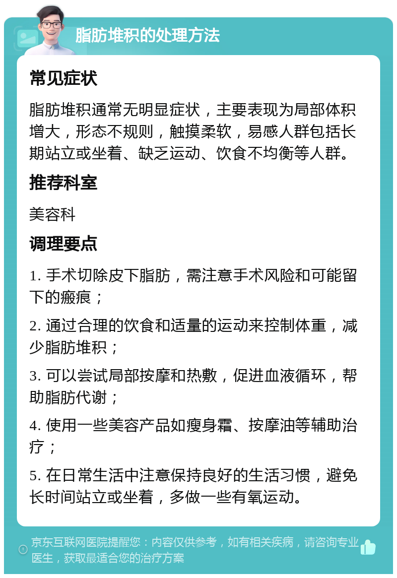 脂肪堆积的处理方法 常见症状 脂肪堆积通常无明显症状，主要表现为局部体积增大，形态不规则，触摸柔软，易感人群包括长期站立或坐着、缺乏运动、饮食不均衡等人群。 推荐科室 美容科 调理要点 1. 手术切除皮下脂肪，需注意手术风险和可能留下的瘢痕； 2. 通过合理的饮食和适量的运动来控制体重，减少脂肪堆积； 3. 可以尝试局部按摩和热敷，促进血液循环，帮助脂肪代谢； 4. 使用一些美容产品如瘦身霜、按摩油等辅助治疗； 5. 在日常生活中注意保持良好的生活习惯，避免长时间站立或坐着，多做一些有氧运动。