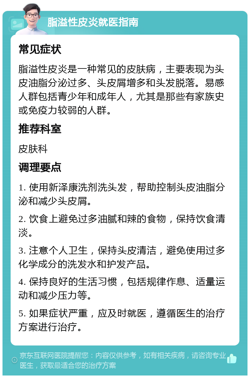 脂溢性皮炎就医指南 常见症状 脂溢性皮炎是一种常见的皮肤病，主要表现为头皮油脂分泌过多、头皮屑增多和头发脱落。易感人群包括青少年和成年人，尤其是那些有家族史或免疫力较弱的人群。 推荐科室 皮肤科 调理要点 1. 使用新泽康洗剂洗头发，帮助控制头皮油脂分泌和减少头皮屑。 2. 饮食上避免过多油腻和辣的食物，保持饮食清淡。 3. 注意个人卫生，保持头皮清洁，避免使用过多化学成分的洗发水和护发产品。 4. 保持良好的生活习惯，包括规律作息、适量运动和减少压力等。 5. 如果症状严重，应及时就医，遵循医生的治疗方案进行治疗。