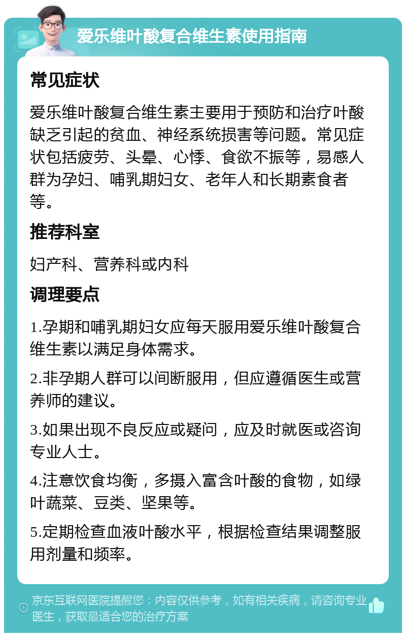 爱乐维叶酸复合维生素使用指南 常见症状 爱乐维叶酸复合维生素主要用于预防和治疗叶酸缺乏引起的贫血、神经系统损害等问题。常见症状包括疲劳、头晕、心悸、食欲不振等，易感人群为孕妇、哺乳期妇女、老年人和长期素食者等。 推荐科室 妇产科、营养科或内科 调理要点 1.孕期和哺乳期妇女应每天服用爱乐维叶酸复合维生素以满足身体需求。 2.非孕期人群可以间断服用，但应遵循医生或营养师的建议。 3.如果出现不良反应或疑问，应及时就医或咨询专业人士。 4.注意饮食均衡，多摄入富含叶酸的食物，如绿叶蔬菜、豆类、坚果等。 5.定期检查血液叶酸水平，根据检查结果调整服用剂量和频率。