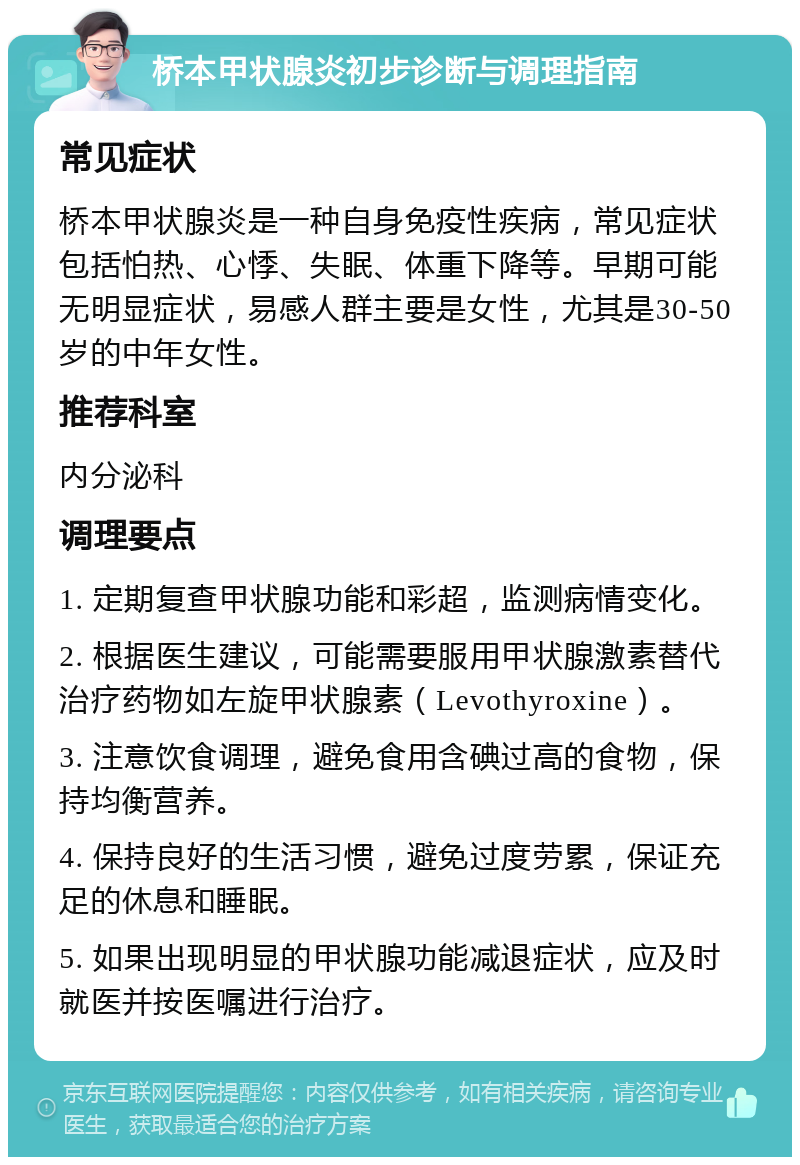 桥本甲状腺炎初步诊断与调理指南 常见症状 桥本甲状腺炎是一种自身免疫性疾病，常见症状包括怕热、心悸、失眠、体重下降等。早期可能无明显症状，易感人群主要是女性，尤其是30-50岁的中年女性。 推荐科室 内分泌科 调理要点 1. 定期复查甲状腺功能和彩超，监测病情变化。 2. 根据医生建议，可能需要服用甲状腺激素替代治疗药物如左旋甲状腺素（Levothyroxine）。 3. 注意饮食调理，避免食用含碘过高的食物，保持均衡营养。 4. 保持良好的生活习惯，避免过度劳累，保证充足的休息和睡眠。 5. 如果出现明显的甲状腺功能减退症状，应及时就医并按医嘱进行治疗。