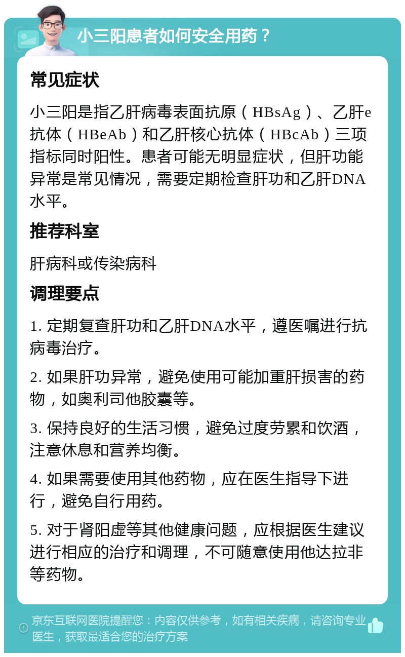 小三阳患者如何安全用药？ 常见症状 小三阳是指乙肝病毒表面抗原（HBsAg）、乙肝e抗体（HBeAb）和乙肝核心抗体（HBcAb）三项指标同时阳性。患者可能无明显症状，但肝功能异常是常见情况，需要定期检查肝功和乙肝DNA水平。 推荐科室 肝病科或传染病科 调理要点 1. 定期复查肝功和乙肝DNA水平，遵医嘱进行抗病毒治疗。 2. 如果肝功异常，避免使用可能加重肝损害的药物，如奥利司他胶囊等。 3. 保持良好的生活习惯，避免过度劳累和饮酒，注意休息和营养均衡。 4. 如果需要使用其他药物，应在医生指导下进行，避免自行用药。 5. 对于肾阳虚等其他健康问题，应根据医生建议进行相应的治疗和调理，不可随意使用他达拉非等药物。