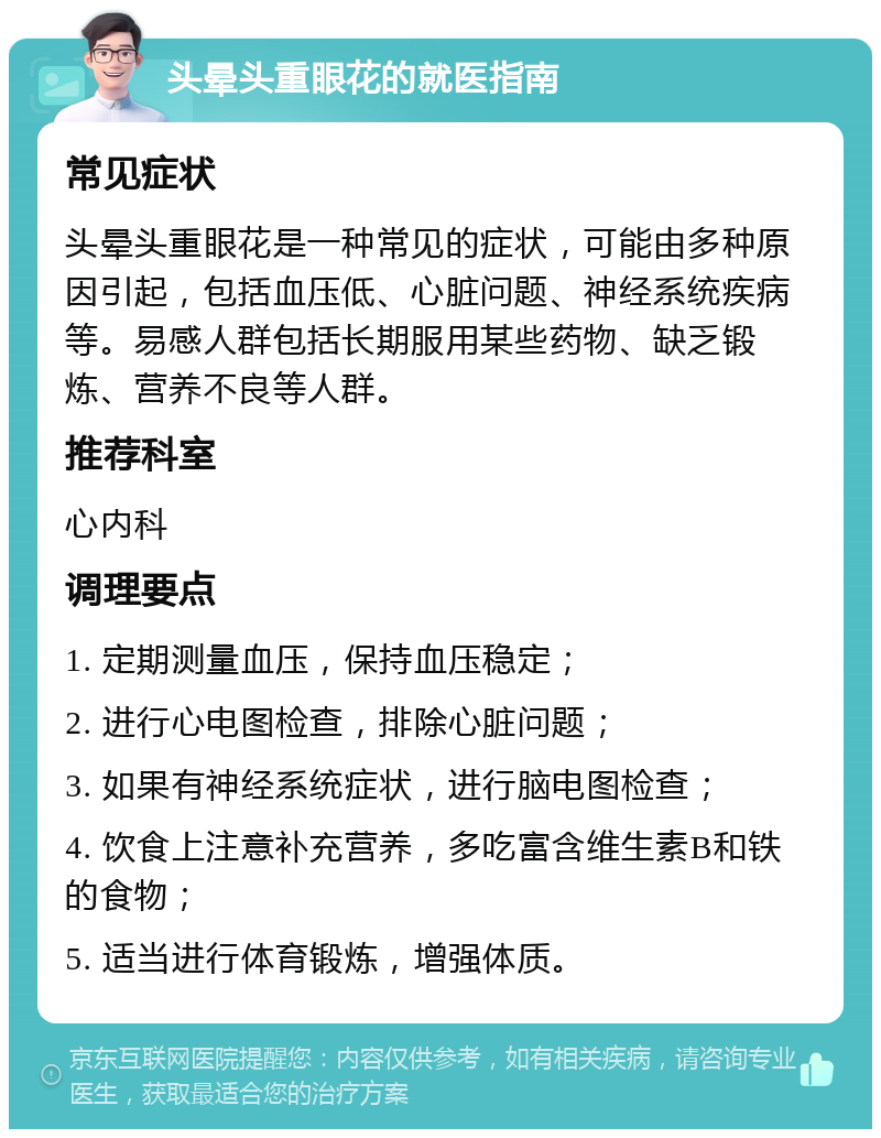 头晕头重眼花的就医指南 常见症状 头晕头重眼花是一种常见的症状，可能由多种原因引起，包括血压低、心脏问题、神经系统疾病等。易感人群包括长期服用某些药物、缺乏锻炼、营养不良等人群。 推荐科室 心内科 调理要点 1. 定期测量血压，保持血压稳定； 2. 进行心电图检查，排除心脏问题； 3. 如果有神经系统症状，进行脑电图检查； 4. 饮食上注意补充营养，多吃富含维生素B和铁的食物； 5. 适当进行体育锻炼，增强体质。