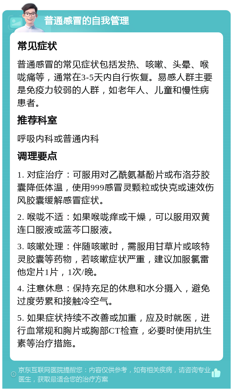 普通感冒的自我管理 常见症状 普通感冒的常见症状包括发热、咳嗽、头晕、喉咙痛等，通常在3-5天内自行恢复。易感人群主要是免疫力较弱的人群，如老年人、儿童和慢性病患者。 推荐科室 呼吸内科或普通内科 调理要点 1. 对症治疗：可服用对乙酰氨基酚片或布洛芬胶囊降低体温，使用999感冒灵颗粒或快克或速效伤风胶囊缓解感冒症状。 2. 喉咙不适：如果喉咙痒或干燥，可以服用双黄连口服液或蓝芩口服液。 3. 咳嗽处理：伴随咳嗽时，需服用甘草片或咳特灵胶囊等药物，若咳嗽症状严重，建议加服氯雷他定片1片，1次/晚。 4. 注意休息：保持充足的休息和水分摄入，避免过度劳累和接触冷空气。 5. 如果症状持续不改善或加重，应及时就医，进行血常规和胸片或胸部CT检查，必要时使用抗生素等治疗措施。