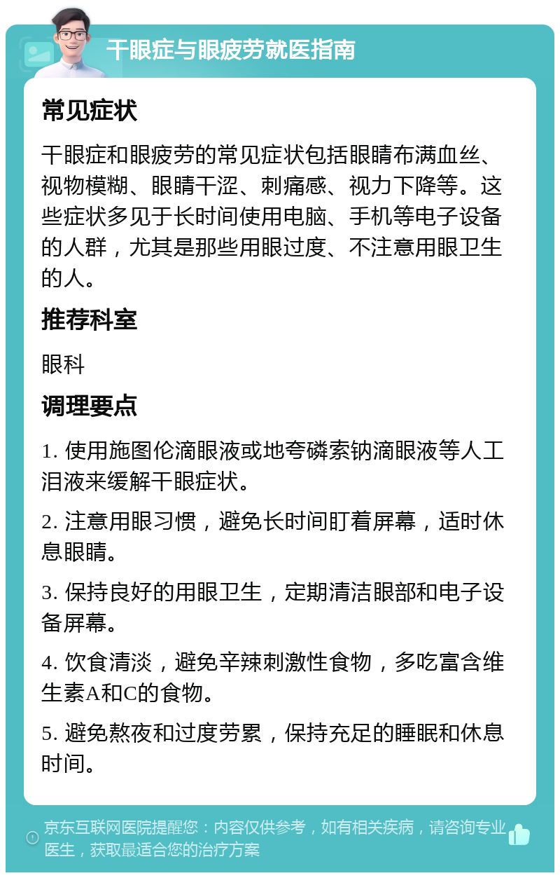 干眼症与眼疲劳就医指南 常见症状 干眼症和眼疲劳的常见症状包括眼睛布满血丝、视物模糊、眼睛干涩、刺痛感、视力下降等。这些症状多见于长时间使用电脑、手机等电子设备的人群，尤其是那些用眼过度、不注意用眼卫生的人。 推荐科室 眼科 调理要点 1. 使用施图伦滴眼液或地夸磷索钠滴眼液等人工泪液来缓解干眼症状。 2. 注意用眼习惯，避免长时间盯着屏幕，适时休息眼睛。 3. 保持良好的用眼卫生，定期清洁眼部和电子设备屏幕。 4. 饮食清淡，避免辛辣刺激性食物，多吃富含维生素A和C的食物。 5. 避免熬夜和过度劳累，保持充足的睡眠和休息时间。