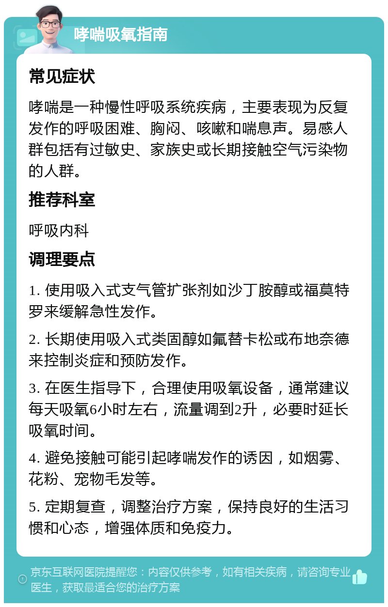 哮喘吸氧指南 常见症状 哮喘是一种慢性呼吸系统疾病，主要表现为反复发作的呼吸困难、胸闷、咳嗽和喘息声。易感人群包括有过敏史、家族史或长期接触空气污染物的人群。 推荐科室 呼吸内科 调理要点 1. 使用吸入式支气管扩张剂如沙丁胺醇或福莫特罗来缓解急性发作。 2. 长期使用吸入式类固醇如氟替卡松或布地奈德来控制炎症和预防发作。 3. 在医生指导下，合理使用吸氧设备，通常建议每天吸氧6小时左右，流量调到2升，必要时延长吸氧时间。 4. 避免接触可能引起哮喘发作的诱因，如烟雾、花粉、宠物毛发等。 5. 定期复查，调整治疗方案，保持良好的生活习惯和心态，增强体质和免疫力。