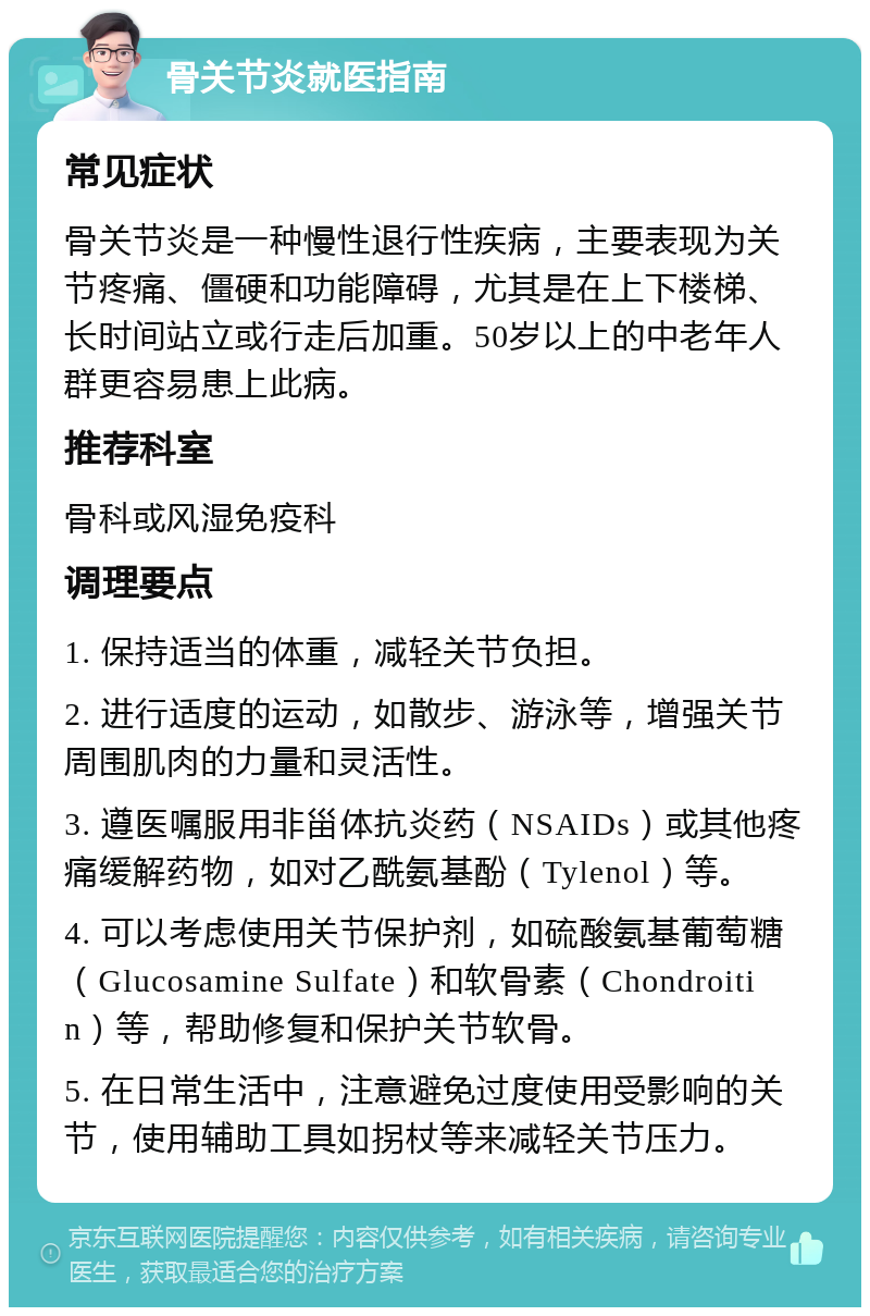 骨关节炎就医指南 常见症状 骨关节炎是一种慢性退行性疾病，主要表现为关节疼痛、僵硬和功能障碍，尤其是在上下楼梯、长时间站立或行走后加重。50岁以上的中老年人群更容易患上此病。 推荐科室 骨科或风湿免疫科 调理要点 1. 保持适当的体重，减轻关节负担。 2. 进行适度的运动，如散步、游泳等，增强关节周围肌肉的力量和灵活性。 3. 遵医嘱服用非甾体抗炎药（NSAIDs）或其他疼痛缓解药物，如对乙酰氨基酚（Tylenol）等。 4. 可以考虑使用关节保护剂，如硫酸氨基葡萄糖（Glucosamine Sulfate）和软骨素（Chondroitin）等，帮助修复和保护关节软骨。 5. 在日常生活中，注意避免过度使用受影响的关节，使用辅助工具如拐杖等来减轻关节压力。