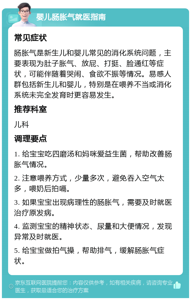 婴儿肠胀气就医指南 常见症状 肠胀气是新生儿和婴儿常见的消化系统问题，主要表现为肚子胀气、放屁、打挺、脸通红等症状，可能伴随着哭闹、食欲不振等情况。易感人群包括新生儿和婴儿，特别是在喂养不当或消化系统未完全发育时更容易发生。 推荐科室 儿科 调理要点 1. 给宝宝吃四磨汤和妈咪爱益生菌，帮助改善肠胀气情况。 2. 注意喂养方式，少量多次，避免吞入空气太多，喂奶后拍嗝。 3. 如果宝宝出现病理性的肠胀气，需要及时就医治疗原发病。 4. 监测宝宝的精神状态、尿量和大便情况，发现异常及时就医。 5. 给宝宝做拍气操，帮助排气，缓解肠胀气症状。