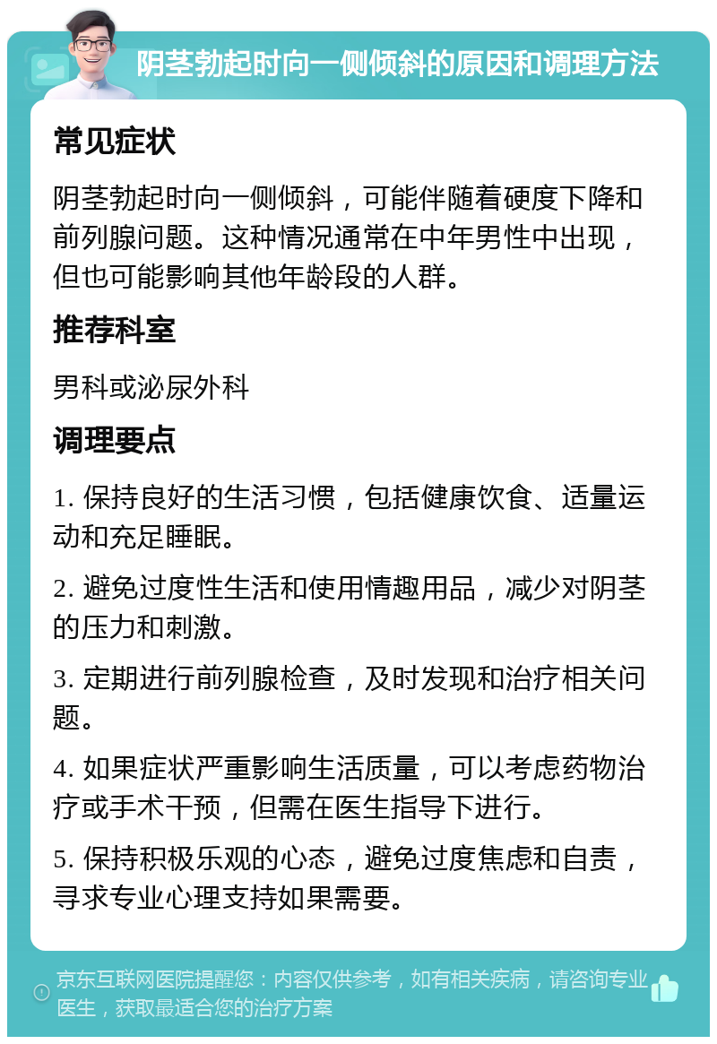 阴茎勃起时向一侧倾斜的原因和调理方法 常见症状 阴茎勃起时向一侧倾斜，可能伴随着硬度下降和前列腺问题。这种情况通常在中年男性中出现，但也可能影响其他年龄段的人群。 推荐科室 男科或泌尿外科 调理要点 1. 保持良好的生活习惯，包括健康饮食、适量运动和充足睡眠。 2. 避免过度性生活和使用情趣用品，减少对阴茎的压力和刺激。 3. 定期进行前列腺检查，及时发现和治疗相关问题。 4. 如果症状严重影响生活质量，可以考虑药物治疗或手术干预，但需在医生指导下进行。 5. 保持积极乐观的心态，避免过度焦虑和自责，寻求专业心理支持如果需要。