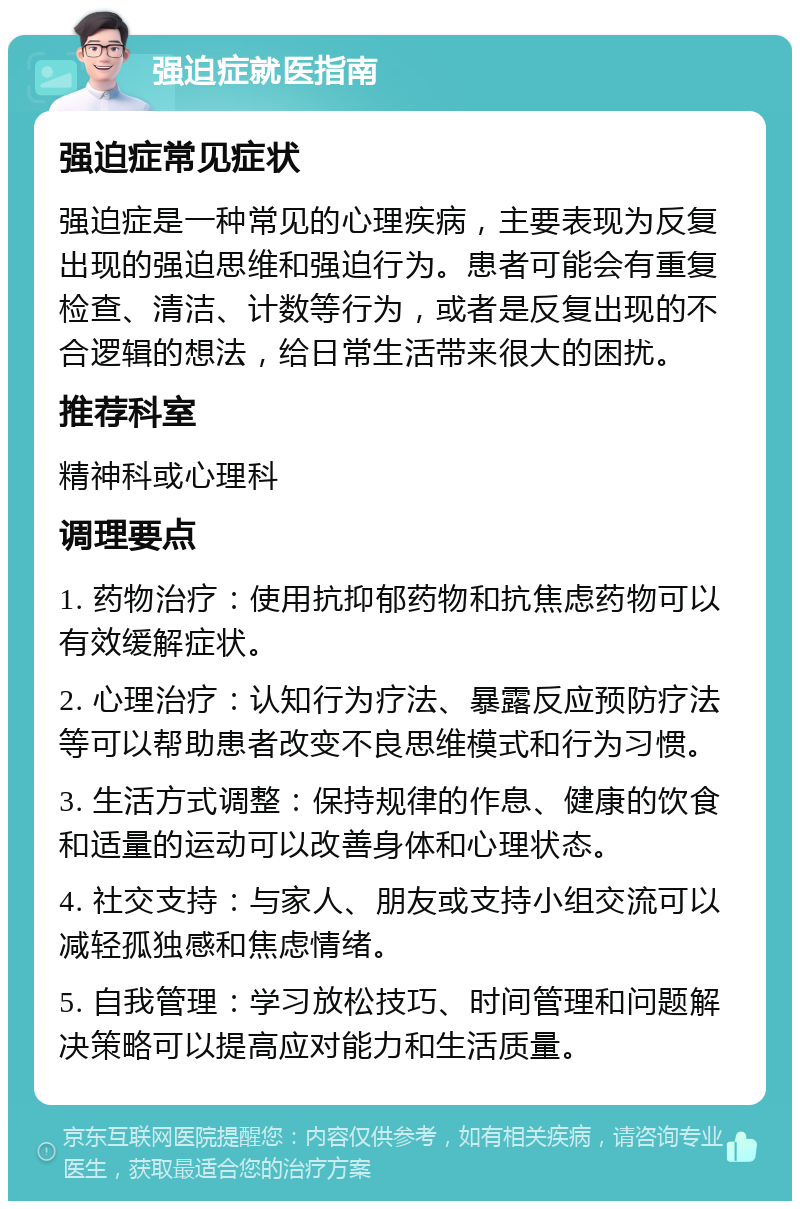 强迫症就医指南 强迫症常见症状 强迫症是一种常见的心理疾病，主要表现为反复出现的强迫思维和强迫行为。患者可能会有重复检查、清洁、计数等行为，或者是反复出现的不合逻辑的想法，给日常生活带来很大的困扰。 推荐科室 精神科或心理科 调理要点 1. 药物治疗：使用抗抑郁药物和抗焦虑药物可以有效缓解症状。 2. 心理治疗：认知行为疗法、暴露反应预防疗法等可以帮助患者改变不良思维模式和行为习惯。 3. 生活方式调整：保持规律的作息、健康的饮食和适量的运动可以改善身体和心理状态。 4. 社交支持：与家人、朋友或支持小组交流可以减轻孤独感和焦虑情绪。 5. 自我管理：学习放松技巧、时间管理和问题解决策略可以提高应对能力和生活质量。