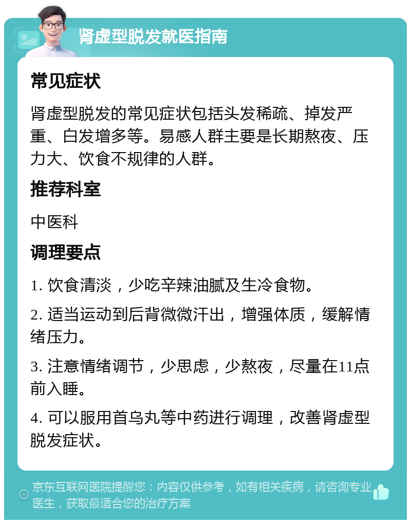 肾虚型脱发就医指南 常见症状 肾虚型脱发的常见症状包括头发稀疏、掉发严重、白发增多等。易感人群主要是长期熬夜、压力大、饮食不规律的人群。 推荐科室 中医科 调理要点 1. 饮食清淡，少吃辛辣油腻及生冷食物。 2. 适当运动到后背微微汗出，增强体质，缓解情绪压力。 3. 注意情绪调节，少思虑，少熬夜，尽量在11点前入睡。 4. 可以服用首乌丸等中药进行调理，改善肾虚型脱发症状。