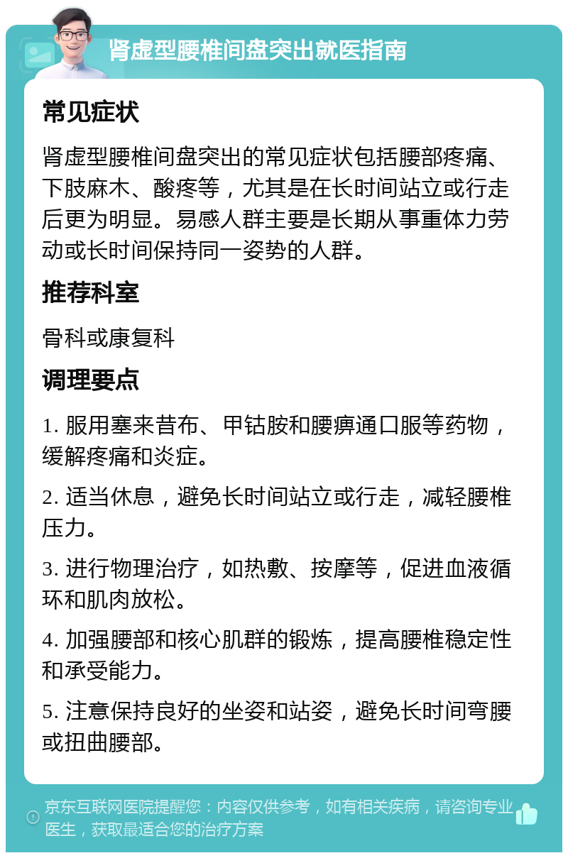 肾虚型腰椎间盘突出就医指南 常见症状 肾虚型腰椎间盘突出的常见症状包括腰部疼痛、下肢麻木、酸疼等，尤其是在长时间站立或行走后更为明显。易感人群主要是长期从事重体力劳动或长时间保持同一姿势的人群。 推荐科室 骨科或康复科 调理要点 1. 服用塞来昔布、甲钴胺和腰痹通口服等药物，缓解疼痛和炎症。 2. 适当休息，避免长时间站立或行走，减轻腰椎压力。 3. 进行物理治疗，如热敷、按摩等，促进血液循环和肌肉放松。 4. 加强腰部和核心肌群的锻炼，提高腰椎稳定性和承受能力。 5. 注意保持良好的坐姿和站姿，避免长时间弯腰或扭曲腰部。