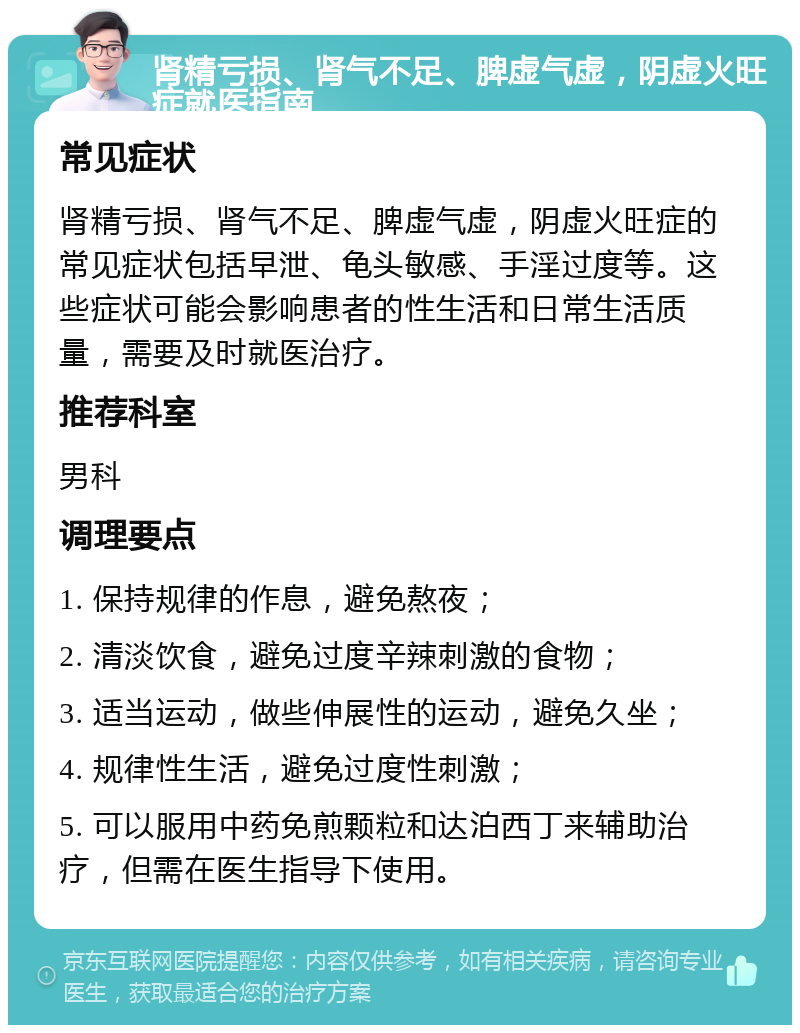 肾精亏损、肾气不足、脾虚气虚，阴虚火旺症就医指南 常见症状 肾精亏损、肾气不足、脾虚气虚，阴虚火旺症的常见症状包括早泄、龟头敏感、手淫过度等。这些症状可能会影响患者的性生活和日常生活质量，需要及时就医治疗。 推荐科室 男科 调理要点 1. 保持规律的作息，避免熬夜； 2. 清淡饮食，避免过度辛辣刺激的食物； 3. 适当运动，做些伸展性的运动，避免久坐； 4. 规律性生活，避免过度性刺激； 5. 可以服用中药免煎颗粒和达泊西丁来辅助治疗，但需在医生指导下使用。