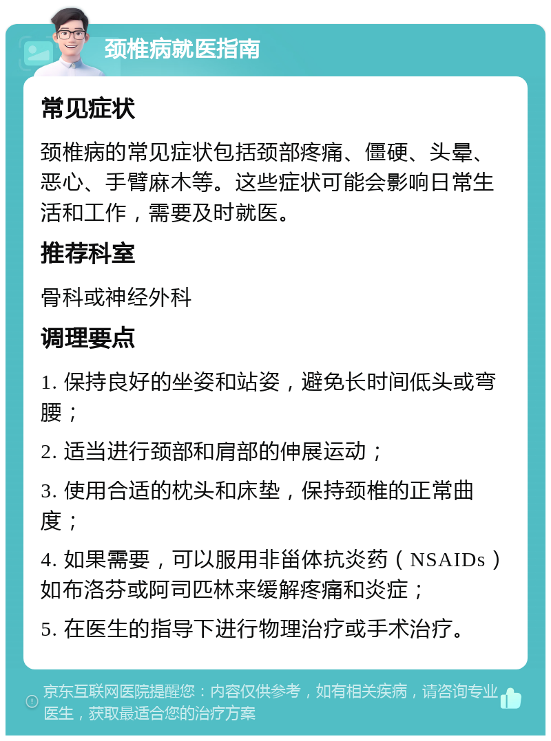 颈椎病就医指南 常见症状 颈椎病的常见症状包括颈部疼痛、僵硬、头晕、恶心、手臂麻木等。这些症状可能会影响日常生活和工作，需要及时就医。 推荐科室 骨科或神经外科 调理要点 1. 保持良好的坐姿和站姿，避免长时间低头或弯腰； 2. 适当进行颈部和肩部的伸展运动； 3. 使用合适的枕头和床垫，保持颈椎的正常曲度； 4. 如果需要，可以服用非甾体抗炎药（NSAIDs）如布洛芬或阿司匹林来缓解疼痛和炎症； 5. 在医生的指导下进行物理治疗或手术治疗。