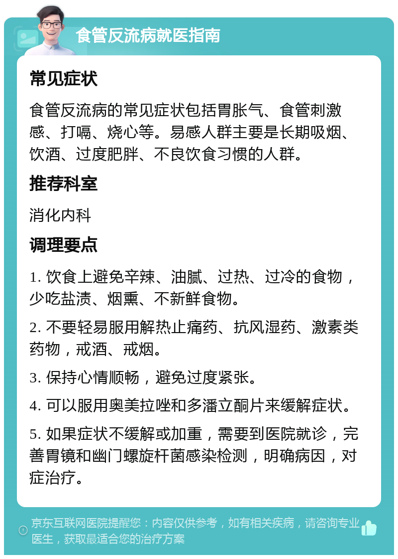 食管反流病就医指南 常见症状 食管反流病的常见症状包括胃胀气、食管刺激感、打嗝、烧心等。易感人群主要是长期吸烟、饮酒、过度肥胖、不良饮食习惯的人群。 推荐科室 消化内科 调理要点 1. 饮食上避免辛辣、油腻、过热、过冷的食物，少吃盐渍、烟熏、不新鲜食物。 2. 不要轻易服用解热止痛药、抗风湿药、激素类药物，戒酒、戒烟。 3. 保持心情顺畅，避免过度紧张。 4. 可以服用奥美拉唑和多潘立酮片来缓解症状。 5. 如果症状不缓解或加重，需要到医院就诊，完善胃镜和幽门螺旋杆菌感染检测，明确病因，对症治疗。