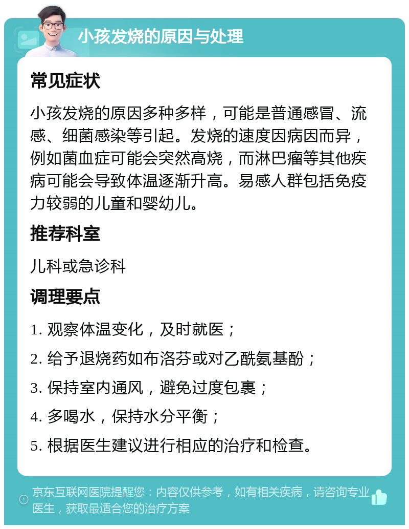 小孩发烧的原因与处理 常见症状 小孩发烧的原因多种多样，可能是普通感冒、流感、细菌感染等引起。发烧的速度因病因而异，例如菌血症可能会突然高烧，而淋巴瘤等其他疾病可能会导致体温逐渐升高。易感人群包括免疫力较弱的儿童和婴幼儿。 推荐科室 儿科或急诊科 调理要点 1. 观察体温变化，及时就医； 2. 给予退烧药如布洛芬或对乙酰氨基酚； 3. 保持室内通风，避免过度包裹； 4. 多喝水，保持水分平衡； 5. 根据医生建议进行相应的治疗和检查。