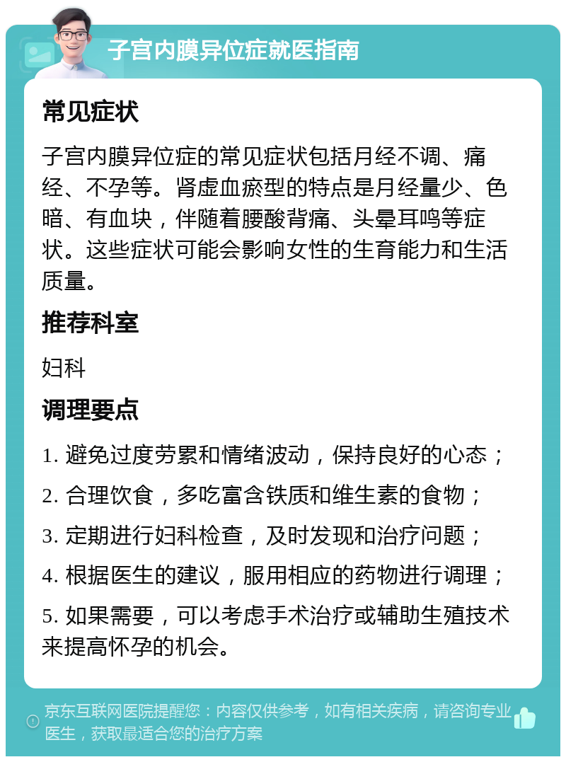 子宫内膜异位症就医指南 常见症状 子宫内膜异位症的常见症状包括月经不调、痛经、不孕等。肾虚血瘀型的特点是月经量少、色暗、有血块，伴随着腰酸背痛、头晕耳鸣等症状。这些症状可能会影响女性的生育能力和生活质量。 推荐科室 妇科 调理要点 1. 避免过度劳累和情绪波动，保持良好的心态； 2. 合理饮食，多吃富含铁质和维生素的食物； 3. 定期进行妇科检查，及时发现和治疗问题； 4. 根据医生的建议，服用相应的药物进行调理； 5. 如果需要，可以考虑手术治疗或辅助生殖技术来提高怀孕的机会。