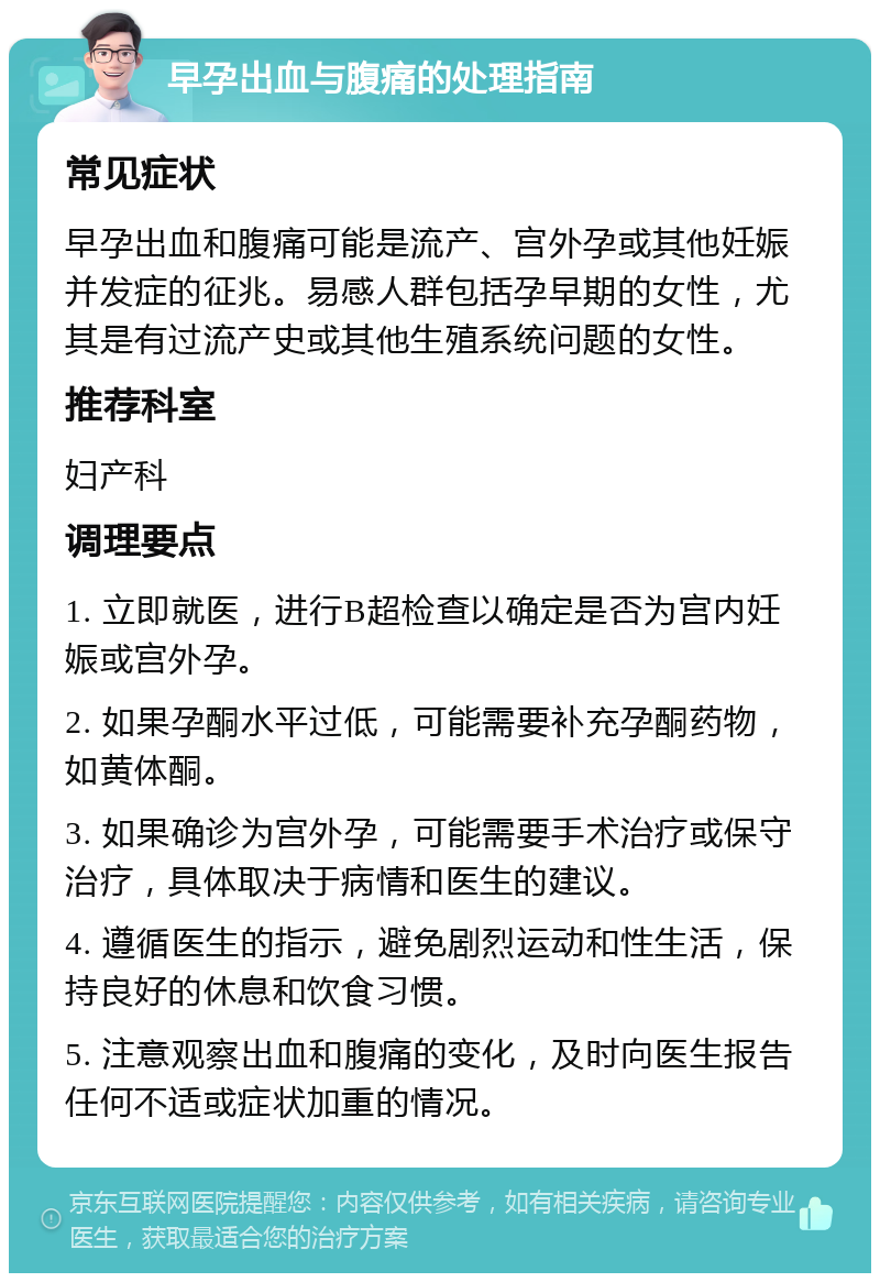 早孕出血与腹痛的处理指南 常见症状 早孕出血和腹痛可能是流产、宫外孕或其他妊娠并发症的征兆。易感人群包括孕早期的女性，尤其是有过流产史或其他生殖系统问题的女性。 推荐科室 妇产科 调理要点 1. 立即就医，进行B超检查以确定是否为宫内妊娠或宫外孕。 2. 如果孕酮水平过低，可能需要补充孕酮药物，如黄体酮。 3. 如果确诊为宫外孕，可能需要手术治疗或保守治疗，具体取决于病情和医生的建议。 4. 遵循医生的指示，避免剧烈运动和性生活，保持良好的休息和饮食习惯。 5. 注意观察出血和腹痛的变化，及时向医生报告任何不适或症状加重的情况。