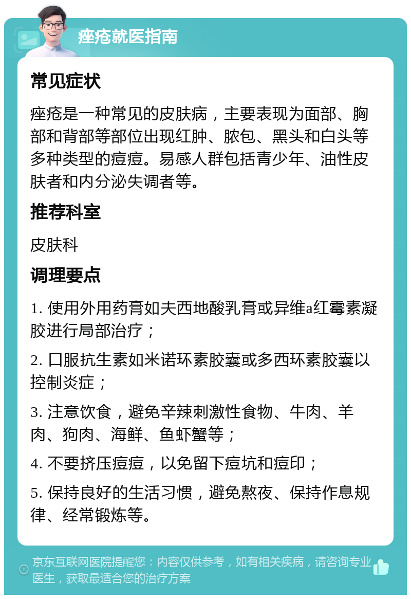 痤疮就医指南 常见症状 痤疮是一种常见的皮肤病，主要表现为面部、胸部和背部等部位出现红肿、脓包、黑头和白头等多种类型的痘痘。易感人群包括青少年、油性皮肤者和内分泌失调者等。 推荐科室 皮肤科 调理要点 1. 使用外用药膏如夫西地酸乳膏或异维a红霉素凝胶进行局部治疗； 2. 口服抗生素如米诺环素胶囊或多西环素胶囊以控制炎症； 3. 注意饮食，避免辛辣刺激性食物、牛肉、羊肉、狗肉、海鲜、鱼虾蟹等； 4. 不要挤压痘痘，以免留下痘坑和痘印； 5. 保持良好的生活习惯，避免熬夜、保持作息规律、经常锻炼等。