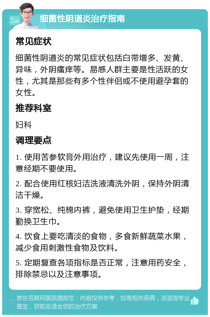 细菌性阴道炎治疗指南 常见症状 细菌性阴道炎的常见症状包括白带增多、发黄、异味，外阴瘙痒等。易感人群主要是性活跃的女性，尤其是那些有多个性伴侣或不使用避孕套的女性。 推荐科室 妇科 调理要点 1. 使用苦参软膏外用治疗，建议先使用一周，注意经期不要使用。 2. 配合使用红核妇洁洗液清洗外阴，保持外阴清洁干燥。 3. 穿宽松、纯棉内裤，避免使用卫生护垫，经期勤换卫生巾。 4. 饮食上要吃清淡的食物，多食新鲜蔬菜水果，减少食用刺激性食物及饮料。 5. 定期复查各项指标是否正常，注意用药安全，排除禁忌以及注意事项。