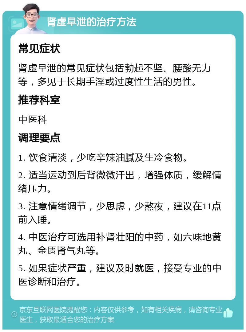 肾虚早泄的治疗方法 常见症状 肾虚早泄的常见症状包括勃起不坚、腰酸无力等，多见于长期手淫或过度性生活的男性。 推荐科室 中医科 调理要点 1. 饮食清淡，少吃辛辣油腻及生冷食物。 2. 适当运动到后背微微汗出，增强体质，缓解情绪压力。 3. 注意情绪调节，少思虑，少熬夜，建议在11点前入睡。 4. 中医治疗可选用补肾壮阳的中药，如六味地黄丸、金匮肾气丸等。 5. 如果症状严重，建议及时就医，接受专业的中医诊断和治疗。