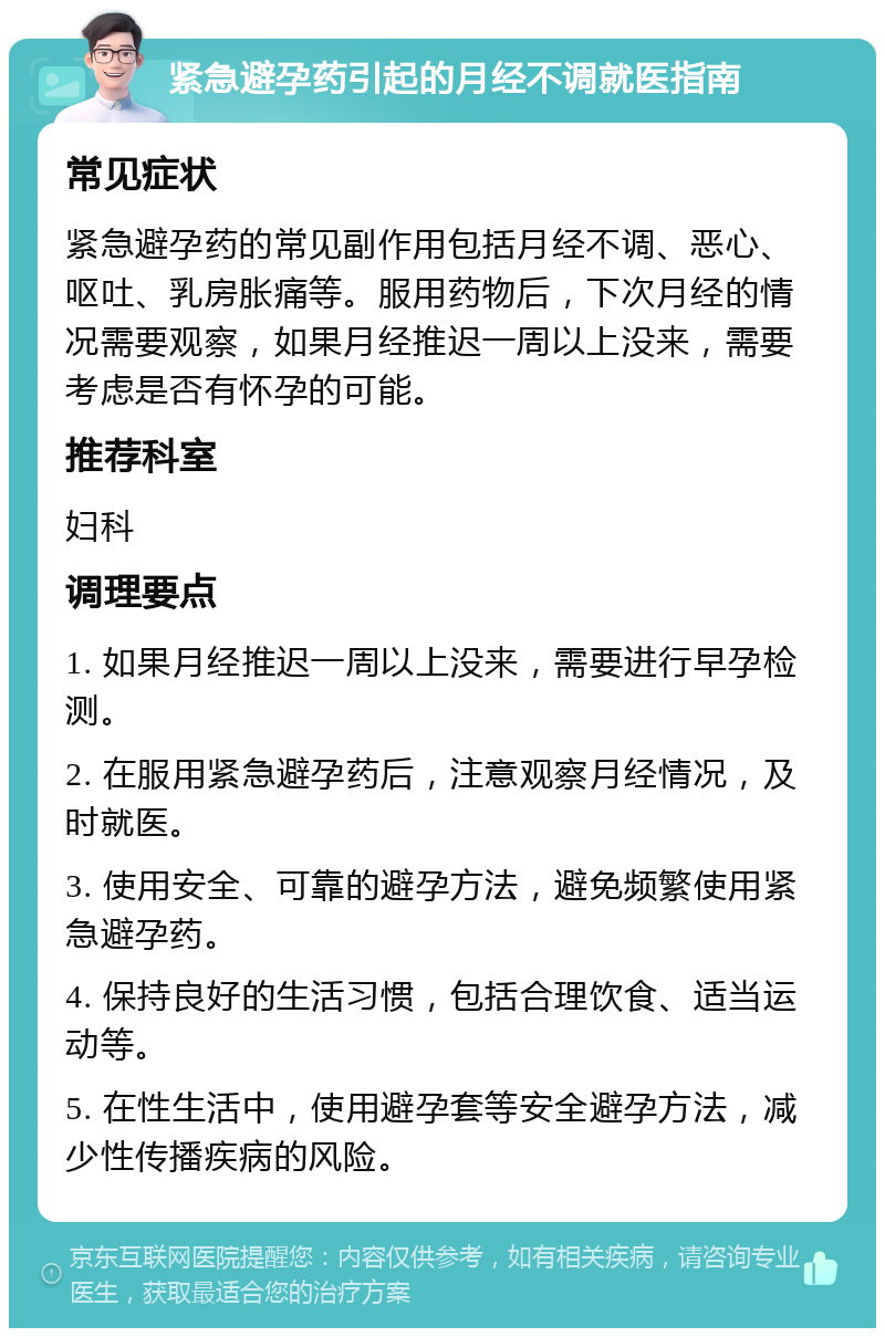 紧急避孕药引起的月经不调就医指南 常见症状 紧急避孕药的常见副作用包括月经不调、恶心、呕吐、乳房胀痛等。服用药物后，下次月经的情况需要观察，如果月经推迟一周以上没来，需要考虑是否有怀孕的可能。 推荐科室 妇科 调理要点 1. 如果月经推迟一周以上没来，需要进行早孕检测。 2. 在服用紧急避孕药后，注意观察月经情况，及时就医。 3. 使用安全、可靠的避孕方法，避免频繁使用紧急避孕药。 4. 保持良好的生活习惯，包括合理饮食、适当运动等。 5. 在性生活中，使用避孕套等安全避孕方法，减少性传播疾病的风险。