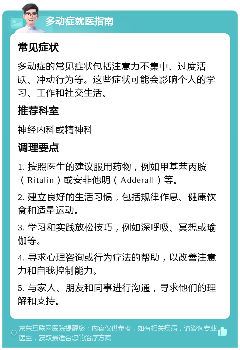 多动症就医指南 常见症状 多动症的常见症状包括注意力不集中、过度活跃、冲动行为等。这些症状可能会影响个人的学习、工作和社交生活。 推荐科室 神经内科或精神科 调理要点 1. 按照医生的建议服用药物，例如甲基苯丙胺（Ritalin）或安非他明（Adderall）等。 2. 建立良好的生活习惯，包括规律作息、健康饮食和适量运动。 3. 学习和实践放松技巧，例如深呼吸、冥想或瑜伽等。 4. 寻求心理咨询或行为疗法的帮助，以改善注意力和自我控制能力。 5. 与家人、朋友和同事进行沟通，寻求他们的理解和支持。