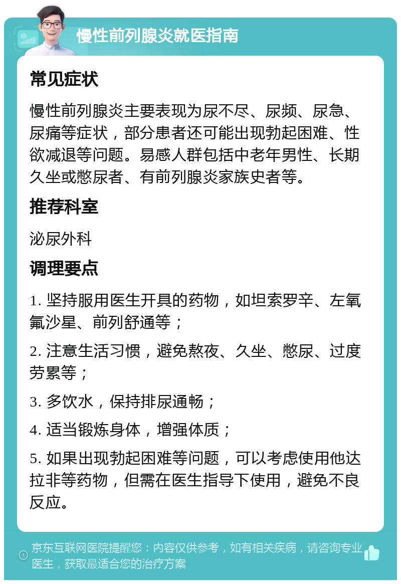 慢性前列腺炎就医指南 常见症状 慢性前列腺炎主要表现为尿不尽、尿频、尿急、尿痛等症状，部分患者还可能出现勃起困难、性欲减退等问题。易感人群包括中老年男性、长期久坐或憋尿者、有前列腺炎家族史者等。 推荐科室 泌尿外科 调理要点 1. 坚持服用医生开具的药物，如坦索罗辛、左氧氟沙星、前列舒通等； 2. 注意生活习惯，避免熬夜、久坐、憋尿、过度劳累等； 3. 多饮水，保持排尿通畅； 4. 适当锻炼身体，增强体质； 5. 如果出现勃起困难等问题，可以考虑使用他达拉非等药物，但需在医生指导下使用，避免不良反应。