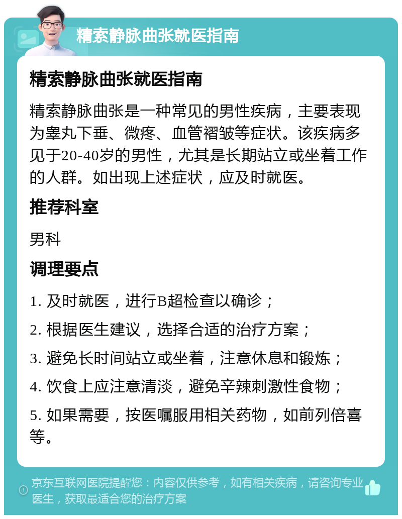 精索静脉曲张就医指南 精索静脉曲张就医指南 精索静脉曲张是一种常见的男性疾病，主要表现为睾丸下垂、微疼、血管褶皱等症状。该疾病多见于20-40岁的男性，尤其是长期站立或坐着工作的人群。如出现上述症状，应及时就医。 推荐科室 男科 调理要点 1. 及时就医，进行B超检查以确诊； 2. 根据医生建议，选择合适的治疗方案； 3. 避免长时间站立或坐着，注意休息和锻炼； 4. 饮食上应注意清淡，避免辛辣刺激性食物； 5. 如果需要，按医嘱服用相关药物，如前列倍喜等。