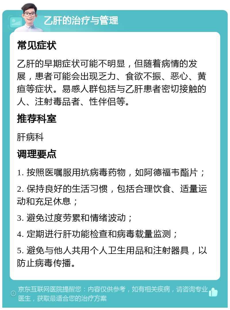 乙肝的治疗与管理 常见症状 乙肝的早期症状可能不明显，但随着病情的发展，患者可能会出现乏力、食欲不振、恶心、黄疸等症状。易感人群包括与乙肝患者密切接触的人、注射毒品者、性伴侣等。 推荐科室 肝病科 调理要点 1. 按照医嘱服用抗病毒药物，如阿德福韦酯片； 2. 保持良好的生活习惯，包括合理饮食、适量运动和充足休息； 3. 避免过度劳累和情绪波动； 4. 定期进行肝功能检查和病毒载量监测； 5. 避免与他人共用个人卫生用品和注射器具，以防止病毒传播。