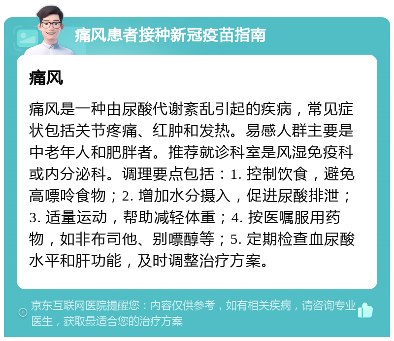 痛风患者接种新冠疫苗指南 痛风 痛风是一种由尿酸代谢紊乱引起的疾病，常见症状包括关节疼痛、红肿和发热。易感人群主要是中老年人和肥胖者。推荐就诊科室是风湿免疫科或内分泌科。调理要点包括：1. 控制饮食，避免高嘌呤食物；2. 增加水分摄入，促进尿酸排泄；3. 适量运动，帮助减轻体重；4. 按医嘱服用药物，如非布司他、别嘌醇等；5. 定期检查血尿酸水平和肝功能，及时调整治疗方案。