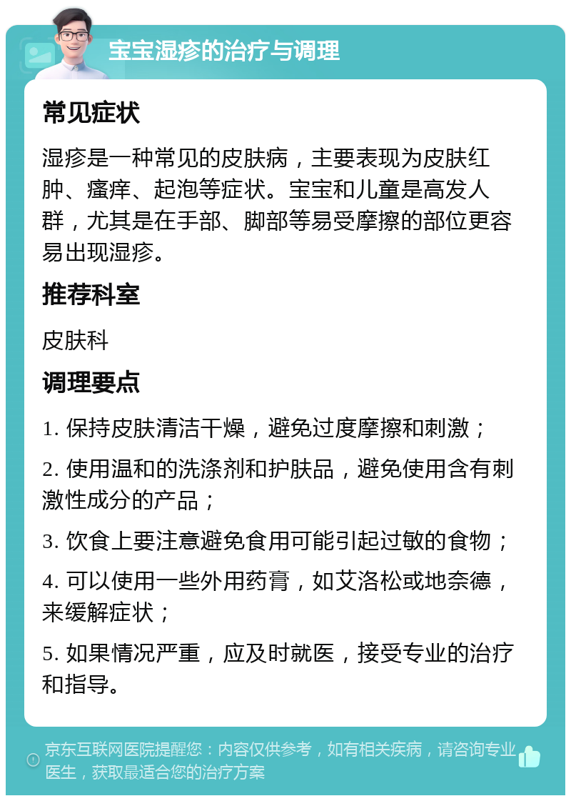 宝宝湿疹的治疗与调理 常见症状 湿疹是一种常见的皮肤病，主要表现为皮肤红肿、瘙痒、起泡等症状。宝宝和儿童是高发人群，尤其是在手部、脚部等易受摩擦的部位更容易出现湿疹。 推荐科室 皮肤科 调理要点 1. 保持皮肤清洁干燥，避免过度摩擦和刺激； 2. 使用温和的洗涤剂和护肤品，避免使用含有刺激性成分的产品； 3. 饮食上要注意避免食用可能引起过敏的食物； 4. 可以使用一些外用药膏，如艾洛松或地奈德，来缓解症状； 5. 如果情况严重，应及时就医，接受专业的治疗和指导。