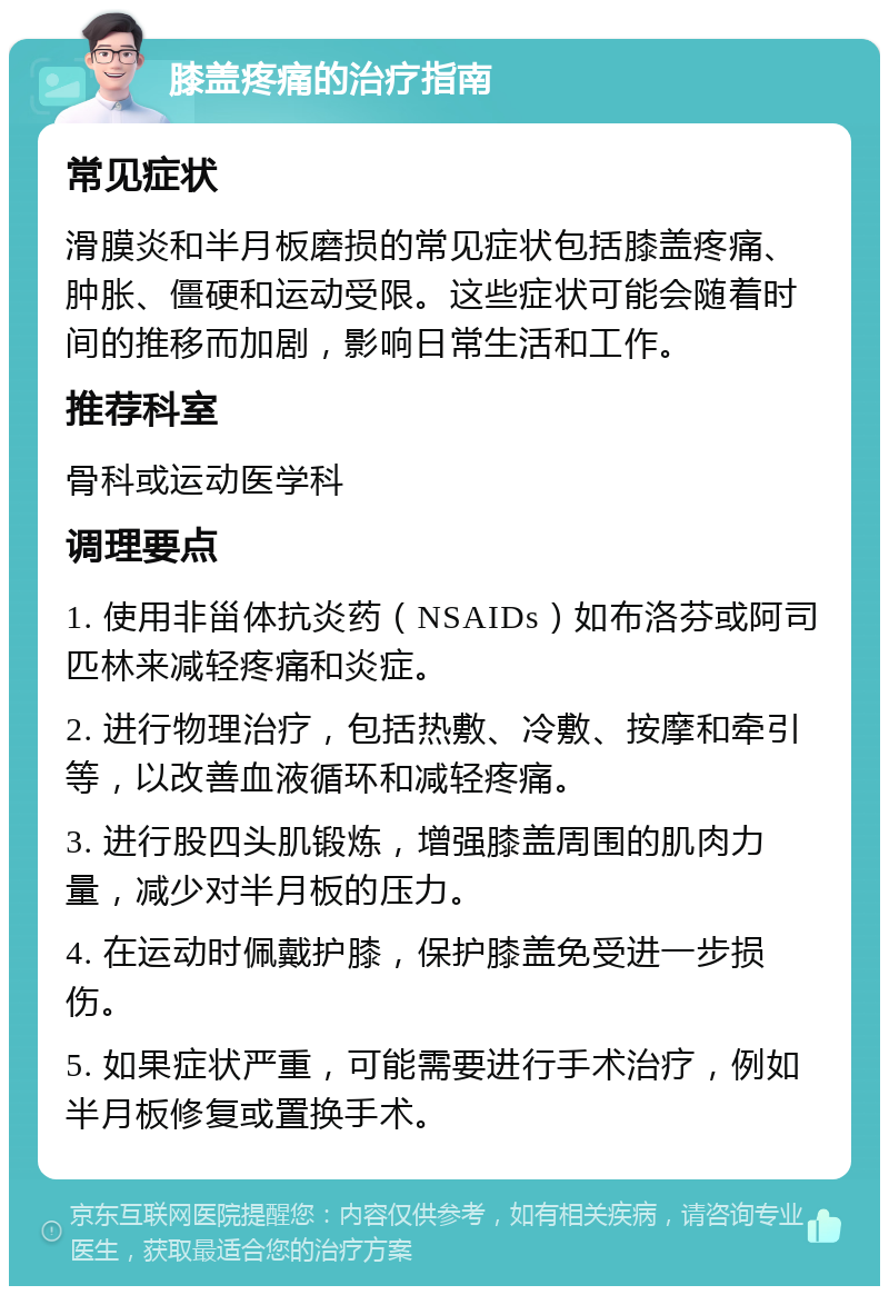 膝盖疼痛的治疗指南 常见症状 滑膜炎和半月板磨损的常见症状包括膝盖疼痛、肿胀、僵硬和运动受限。这些症状可能会随着时间的推移而加剧，影响日常生活和工作。 推荐科室 骨科或运动医学科 调理要点 1. 使用非甾体抗炎药（NSAIDs）如布洛芬或阿司匹林来减轻疼痛和炎症。 2. 进行物理治疗，包括热敷、冷敷、按摩和牵引等，以改善血液循环和减轻疼痛。 3. 进行股四头肌锻炼，增强膝盖周围的肌肉力量，减少对半月板的压力。 4. 在运动时佩戴护膝，保护膝盖免受进一步损伤。 5. 如果症状严重，可能需要进行手术治疗，例如半月板修复或置换手术。