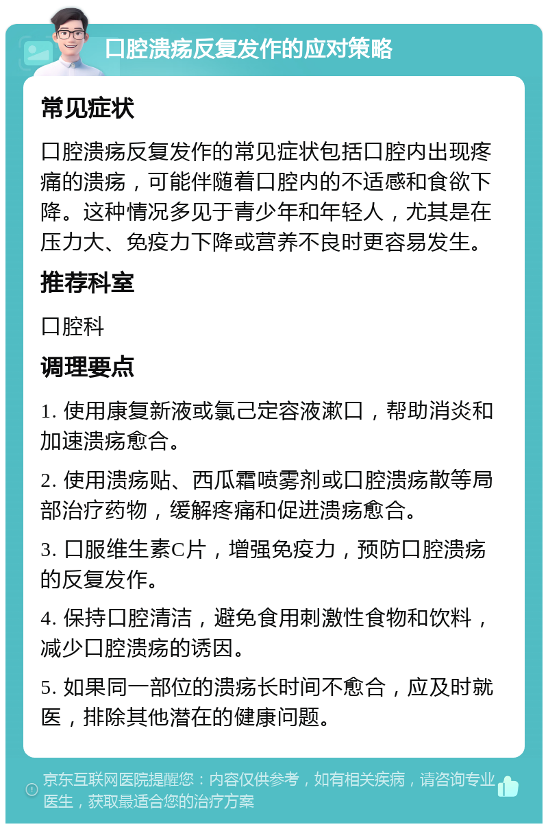 口腔溃疡反复发作的应对策略 常见症状 口腔溃疡反复发作的常见症状包括口腔内出现疼痛的溃疡，可能伴随着口腔内的不适感和食欲下降。这种情况多见于青少年和年轻人，尤其是在压力大、免疫力下降或营养不良时更容易发生。 推荐科室 口腔科 调理要点 1. 使用康复新液或氯己定容液漱口，帮助消炎和加速溃疡愈合。 2. 使用溃疡贴、西瓜霜喷雾剂或口腔溃疡散等局部治疗药物，缓解疼痛和促进溃疡愈合。 3. 口服维生素C片，增强免疫力，预防口腔溃疡的反复发作。 4. 保持口腔清洁，避免食用刺激性食物和饮料，减少口腔溃疡的诱因。 5. 如果同一部位的溃疡长时间不愈合，应及时就医，排除其他潜在的健康问题。