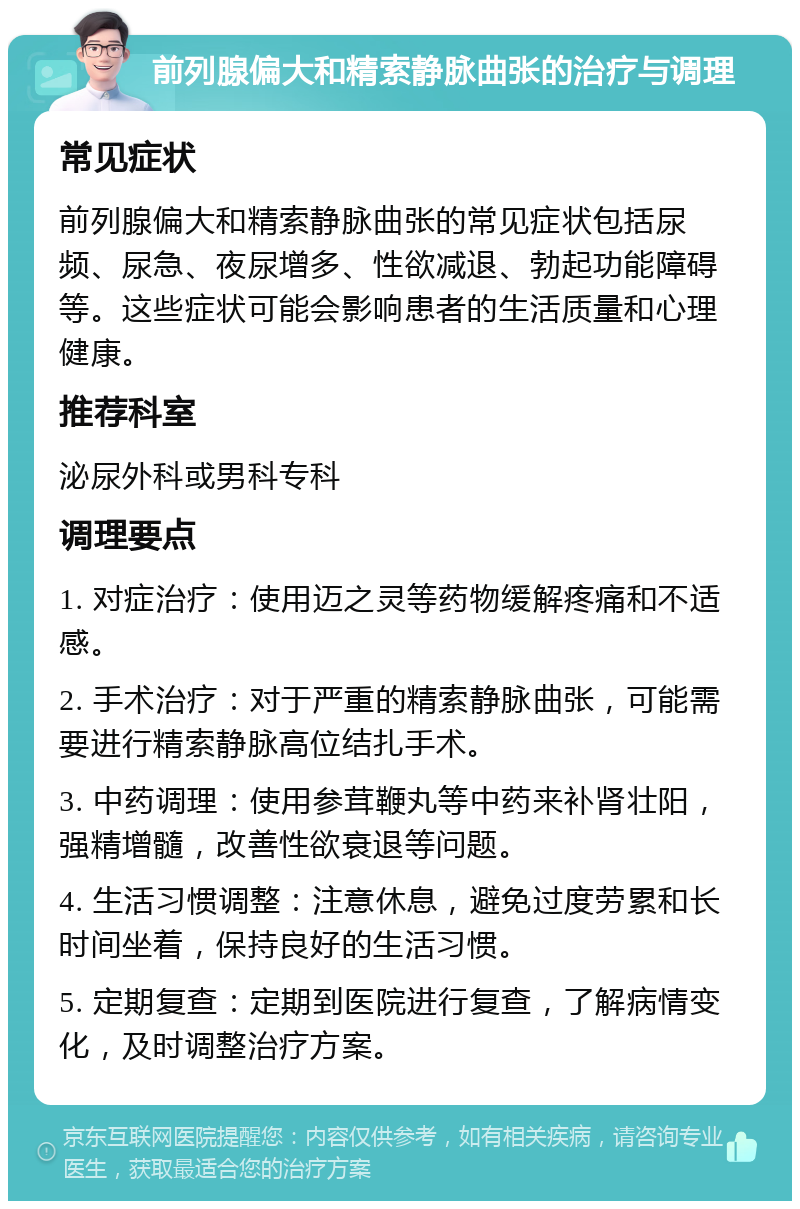 前列腺偏大和精索静脉曲张的治疗与调理 常见症状 前列腺偏大和精索静脉曲张的常见症状包括尿频、尿急、夜尿增多、性欲减退、勃起功能障碍等。这些症状可能会影响患者的生活质量和心理健康。 推荐科室 泌尿外科或男科专科 调理要点 1. 对症治疗：使用迈之灵等药物缓解疼痛和不适感。 2. 手术治疗：对于严重的精索静脉曲张，可能需要进行精索静脉高位结扎手术。 3. 中药调理：使用参茸鞭丸等中药来补肾壮阳，强精增髓，改善性欲衰退等问题。 4. 生活习惯调整：注意休息，避免过度劳累和长时间坐着，保持良好的生活习惯。 5. 定期复查：定期到医院进行复查，了解病情变化，及时调整治疗方案。