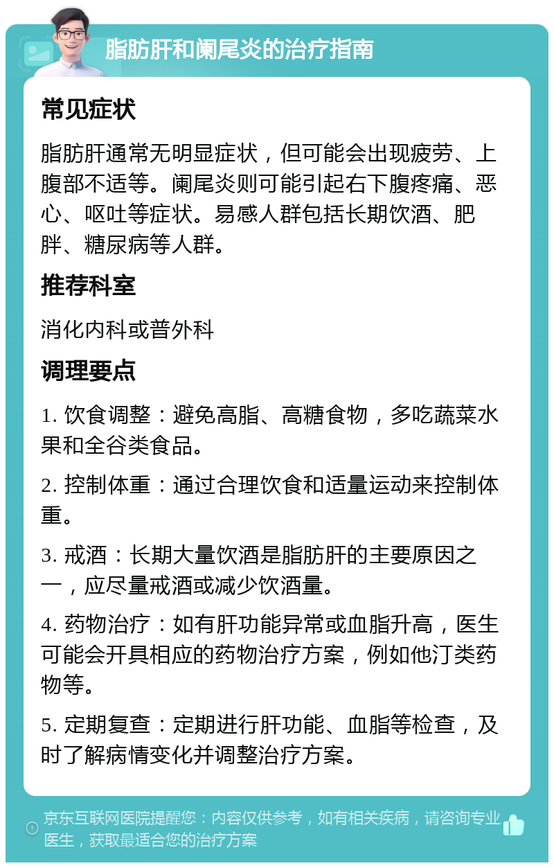 脂肪肝和阑尾炎的治疗指南 常见症状 脂肪肝通常无明显症状，但可能会出现疲劳、上腹部不适等。阑尾炎则可能引起右下腹疼痛、恶心、呕吐等症状。易感人群包括长期饮酒、肥胖、糖尿病等人群。 推荐科室 消化内科或普外科 调理要点 1. 饮食调整：避免高脂、高糖食物，多吃蔬菜水果和全谷类食品。 2. 控制体重：通过合理饮食和适量运动来控制体重。 3. 戒酒：长期大量饮酒是脂肪肝的主要原因之一，应尽量戒酒或减少饮酒量。 4. 药物治疗：如有肝功能异常或血脂升高，医生可能会开具相应的药物治疗方案，例如他汀类药物等。 5. 定期复查：定期进行肝功能、血脂等检查，及时了解病情变化并调整治疗方案。