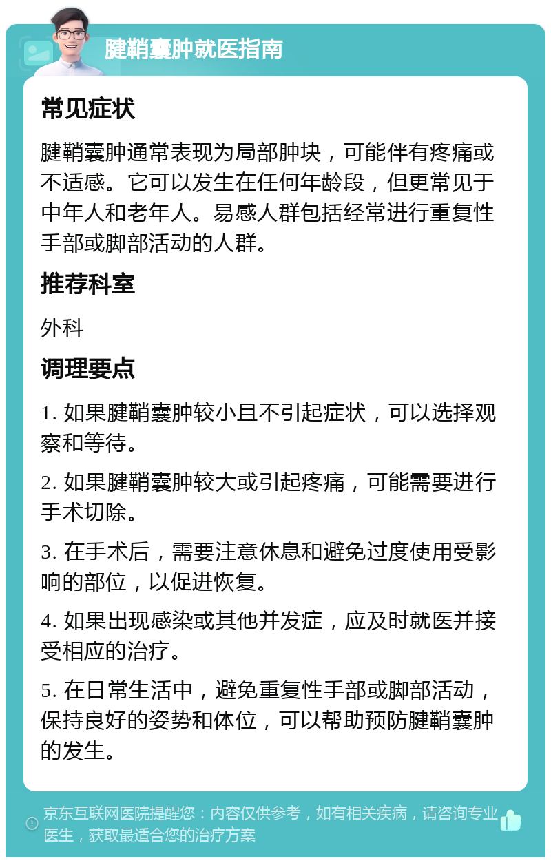 腱鞘囊肿就医指南 常见症状 腱鞘囊肿通常表现为局部肿块，可能伴有疼痛或不适感。它可以发生在任何年龄段，但更常见于中年人和老年人。易感人群包括经常进行重复性手部或脚部活动的人群。 推荐科室 外科 调理要点 1. 如果腱鞘囊肿较小且不引起症状，可以选择观察和等待。 2. 如果腱鞘囊肿较大或引起疼痛，可能需要进行手术切除。 3. 在手术后，需要注意休息和避免过度使用受影响的部位，以促进恢复。 4. 如果出现感染或其他并发症，应及时就医并接受相应的治疗。 5. 在日常生活中，避免重复性手部或脚部活动，保持良好的姿势和体位，可以帮助预防腱鞘囊肿的发生。