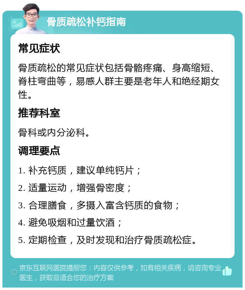 骨质疏松补钙指南 常见症状 骨质疏松的常见症状包括骨骼疼痛、身高缩短、脊柱弯曲等，易感人群主要是老年人和绝经期女性。 推荐科室 骨科或内分泌科。 调理要点 1. 补充钙质，建议单纯钙片； 2. 适量运动，增强骨密度； 3. 合理膳食，多摄入富含钙质的食物； 4. 避免吸烟和过量饮酒； 5. 定期检查，及时发现和治疗骨质疏松症。