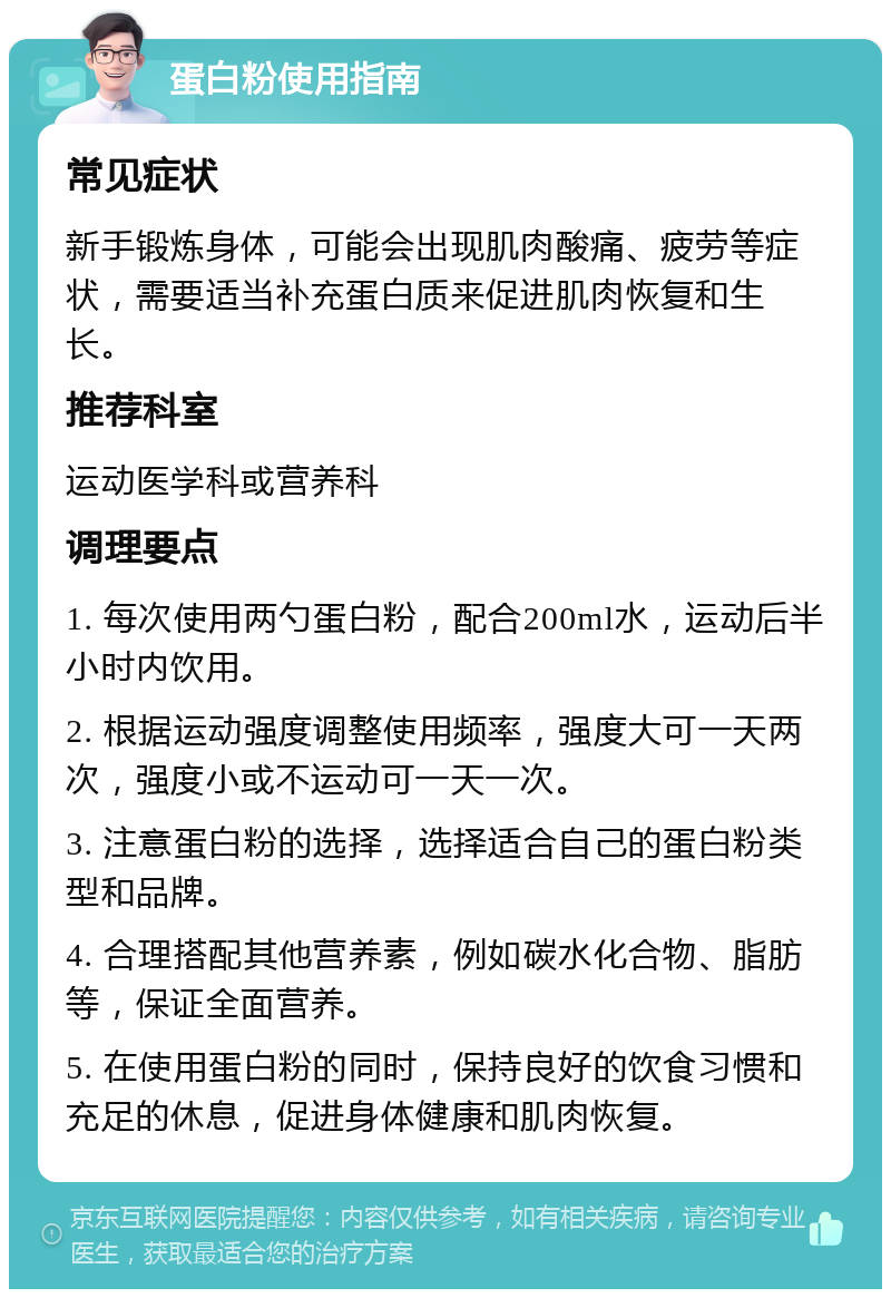 蛋白粉使用指南 常见症状 新手锻炼身体，可能会出现肌肉酸痛、疲劳等症状，需要适当补充蛋白质来促进肌肉恢复和生长。 推荐科室 运动医学科或营养科 调理要点 1. 每次使用两勺蛋白粉，配合200ml水，运动后半小时内饮用。 2. 根据运动强度调整使用频率，强度大可一天两次，强度小或不运动可一天一次。 3. 注意蛋白粉的选择，选择适合自己的蛋白粉类型和品牌。 4. 合理搭配其他营养素，例如碳水化合物、脂肪等，保证全面营养。 5. 在使用蛋白粉的同时，保持良好的饮食习惯和充足的休息，促进身体健康和肌肉恢复。