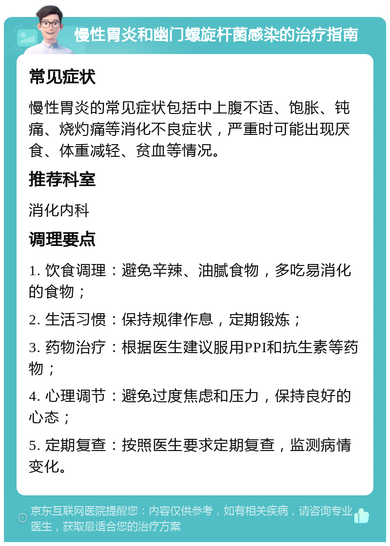 慢性胃炎和幽门螺旋杆菌感染的治疗指南 常见症状 慢性胃炎的常见症状包括中上腹不适、饱胀、钝痛、烧灼痛等消化不良症状，严重时可能出现厌食、体重减轻、贫血等情况。 推荐科室 消化内科 调理要点 1. 饮食调理：避免辛辣、油腻食物，多吃易消化的食物； 2. 生活习惯：保持规律作息，定期锻炼； 3. 药物治疗：根据医生建议服用PPI和抗生素等药物； 4. 心理调节：避免过度焦虑和压力，保持良好的心态； 5. 定期复查：按照医生要求定期复查，监测病情变化。