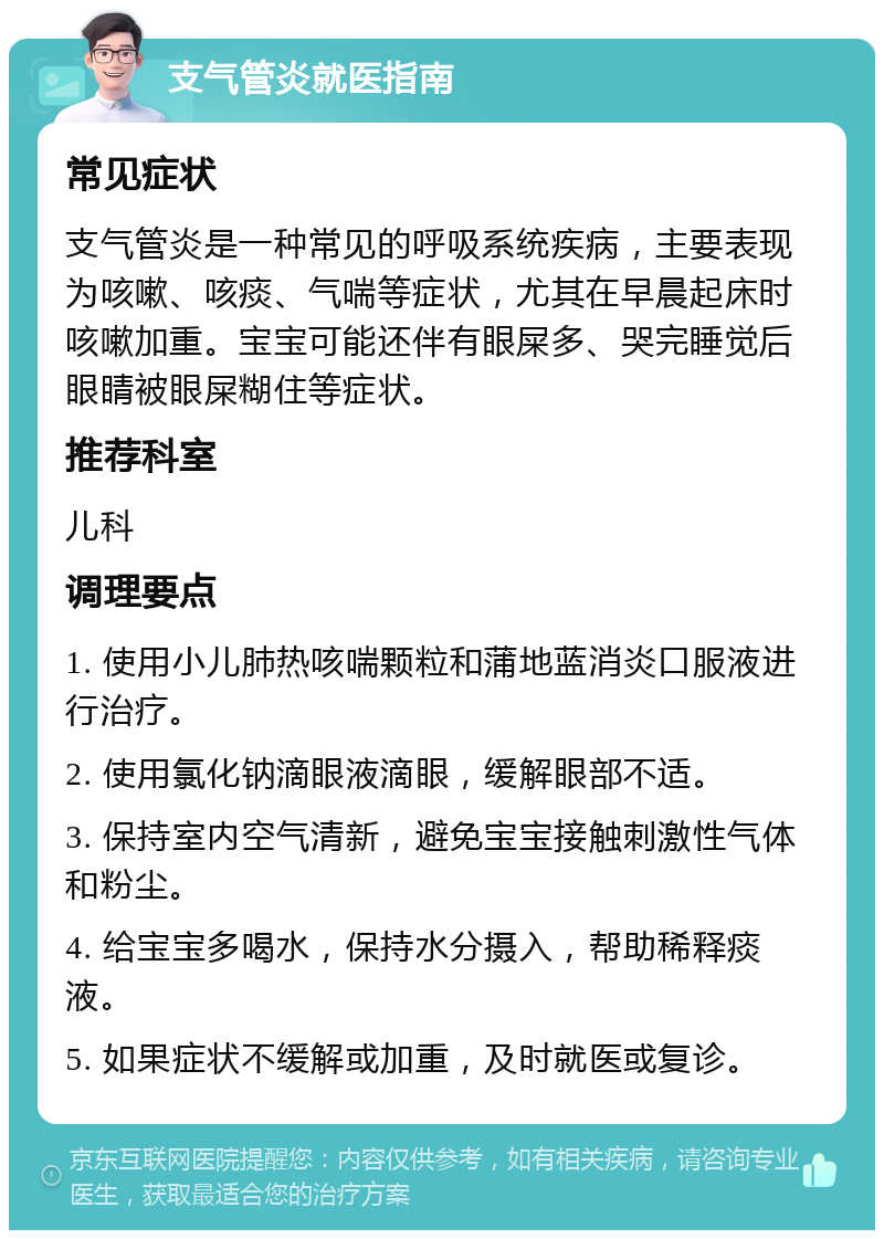 支气管炎就医指南 常见症状 支气管炎是一种常见的呼吸系统疾病，主要表现为咳嗽、咳痰、气喘等症状，尤其在早晨起床时咳嗽加重。宝宝可能还伴有眼屎多、哭完睡觉后眼睛被眼屎糊住等症状。 推荐科室 儿科 调理要点 1. 使用小儿肺热咳喘颗粒和蒲地蓝消炎口服液进行治疗。 2. 使用氯化钠滴眼液滴眼，缓解眼部不适。 3. 保持室内空气清新，避免宝宝接触刺激性气体和粉尘。 4. 给宝宝多喝水，保持水分摄入，帮助稀释痰液。 5. 如果症状不缓解或加重，及时就医或复诊。