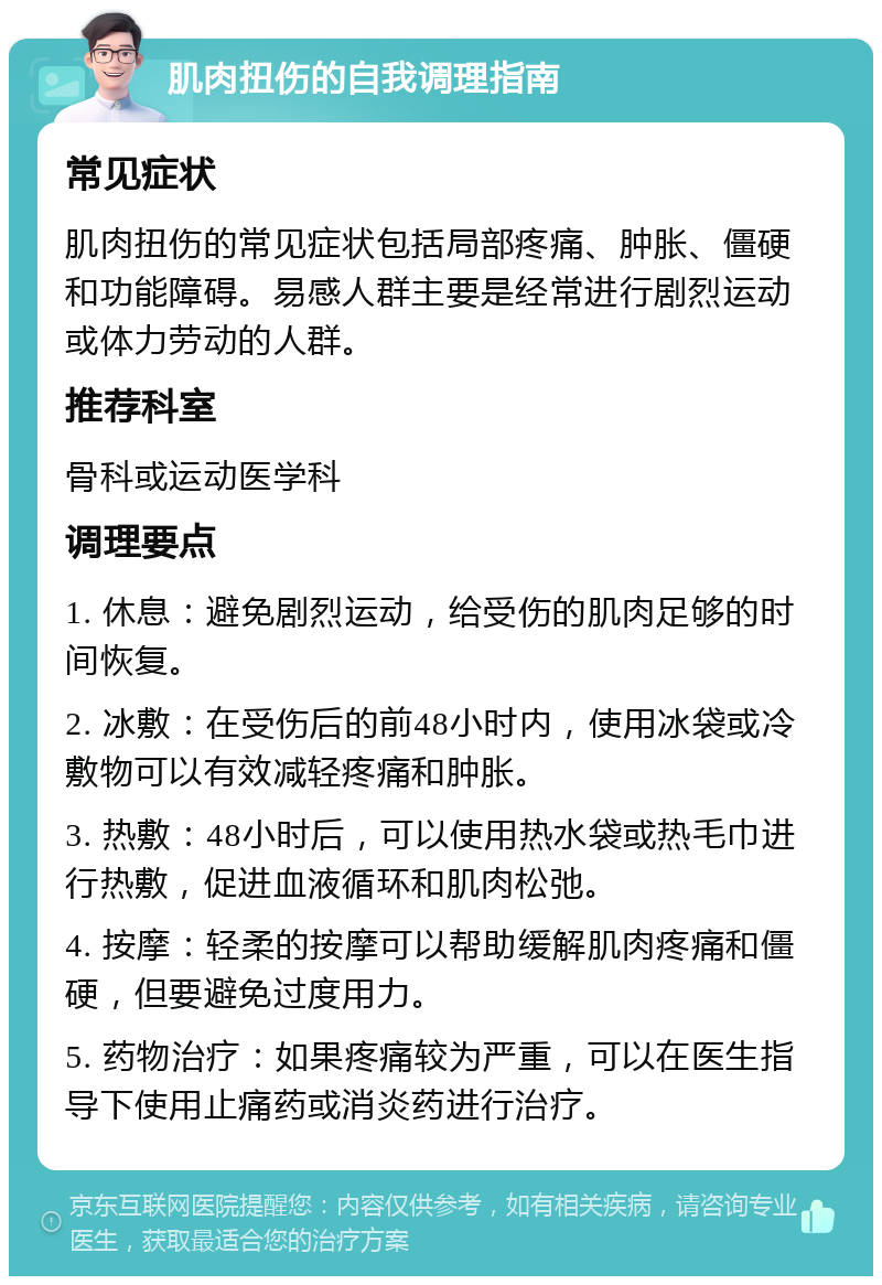 肌肉扭伤的自我调理指南 常见症状 肌肉扭伤的常见症状包括局部疼痛、肿胀、僵硬和功能障碍。易感人群主要是经常进行剧烈运动或体力劳动的人群。 推荐科室 骨科或运动医学科 调理要点 1. 休息：避免剧烈运动，给受伤的肌肉足够的时间恢复。 2. 冰敷：在受伤后的前48小时内，使用冰袋或冷敷物可以有效减轻疼痛和肿胀。 3. 热敷：48小时后，可以使用热水袋或热毛巾进行热敷，促进血液循环和肌肉松弛。 4. 按摩：轻柔的按摩可以帮助缓解肌肉疼痛和僵硬，但要避免过度用力。 5. 药物治疗：如果疼痛较为严重，可以在医生指导下使用止痛药或消炎药进行治疗。