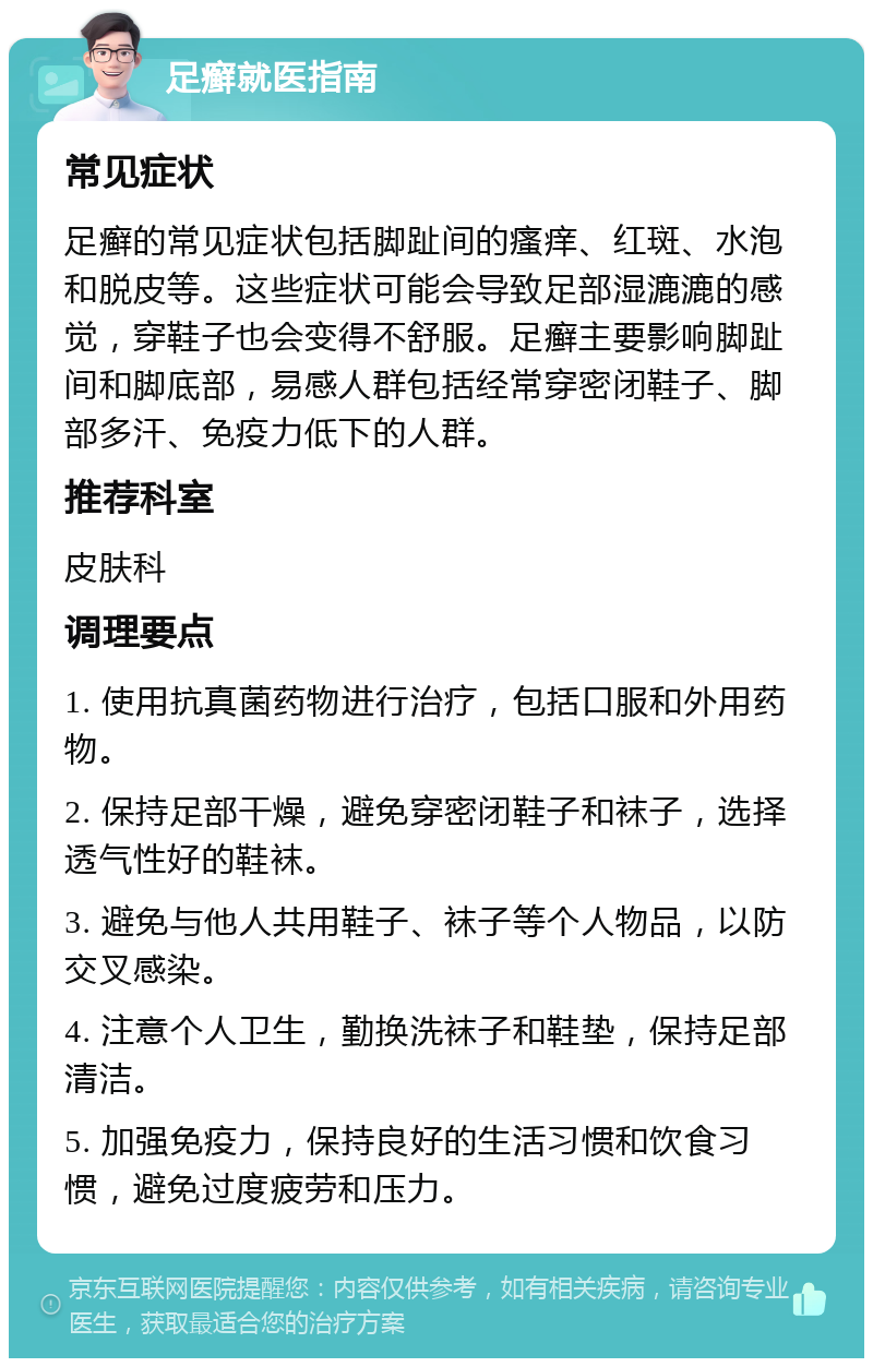 足癣就医指南 常见症状 足癣的常见症状包括脚趾间的瘙痒、红斑、水泡和脱皮等。这些症状可能会导致足部湿漉漉的感觉，穿鞋子也会变得不舒服。足癣主要影响脚趾间和脚底部，易感人群包括经常穿密闭鞋子、脚部多汗、免疫力低下的人群。 推荐科室 皮肤科 调理要点 1. 使用抗真菌药物进行治疗，包括口服和外用药物。 2. 保持足部干燥，避免穿密闭鞋子和袜子，选择透气性好的鞋袜。 3. 避免与他人共用鞋子、袜子等个人物品，以防交叉感染。 4. 注意个人卫生，勤换洗袜子和鞋垫，保持足部清洁。 5. 加强免疫力，保持良好的生活习惯和饮食习惯，避免过度疲劳和压力。