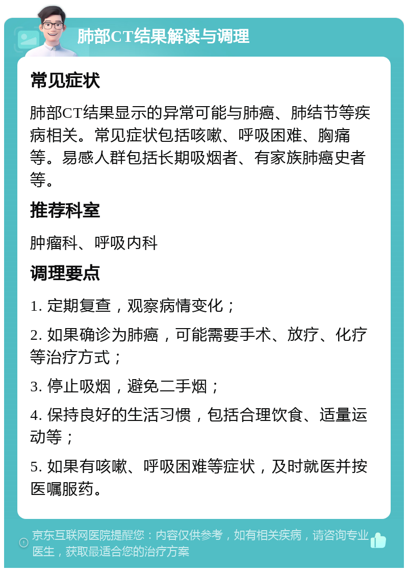 肺部CT结果解读与调理 常见症状 肺部CT结果显示的异常可能与肺癌、肺结节等疾病相关。常见症状包括咳嗽、呼吸困难、胸痛等。易感人群包括长期吸烟者、有家族肺癌史者等。 推荐科室 肿瘤科、呼吸内科 调理要点 1. 定期复查，观察病情变化； 2. 如果确诊为肺癌，可能需要手术、放疗、化疗等治疗方式； 3. 停止吸烟，避免二手烟； 4. 保持良好的生活习惯，包括合理饮食、适量运动等； 5. 如果有咳嗽、呼吸困难等症状，及时就医并按医嘱服药。