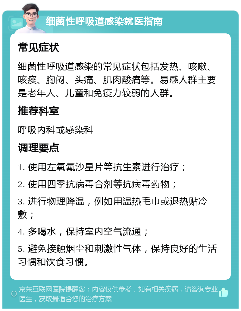 细菌性呼吸道感染就医指南 常见症状 细菌性呼吸道感染的常见症状包括发热、咳嗽、咳痰、胸闷、头痛、肌肉酸痛等。易感人群主要是老年人、儿童和免疫力较弱的人群。 推荐科室 呼吸内科或感染科 调理要点 1. 使用左氧氟沙星片等抗生素进行治疗； 2. 使用四季抗病毒合剂等抗病毒药物； 3. 进行物理降温，例如用温热毛巾或退热贴冷敷； 4. 多喝水，保持室内空气流通； 5. 避免接触烟尘和刺激性气体，保持良好的生活习惯和饮食习惯。