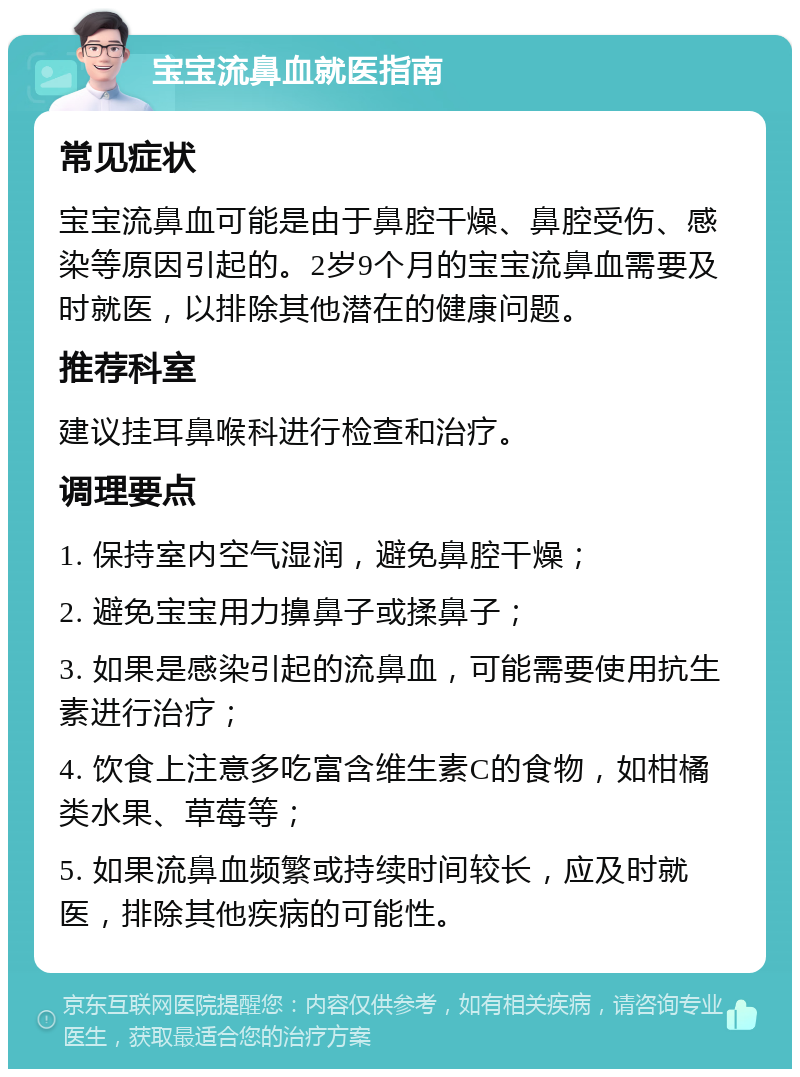 宝宝流鼻血就医指南 常见症状 宝宝流鼻血可能是由于鼻腔干燥、鼻腔受伤、感染等原因引起的。2岁9个月的宝宝流鼻血需要及时就医，以排除其他潜在的健康问题。 推荐科室 建议挂耳鼻喉科进行检查和治疗。 调理要点 1. 保持室内空气湿润，避免鼻腔干燥； 2. 避免宝宝用力擤鼻子或揉鼻子； 3. 如果是感染引起的流鼻血，可能需要使用抗生素进行治疗； 4. 饮食上注意多吃富含维生素C的食物，如柑橘类水果、草莓等； 5. 如果流鼻血频繁或持续时间较长，应及时就医，排除其他疾病的可能性。