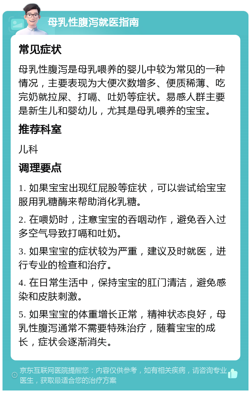 母乳性腹泻就医指南 常见症状 母乳性腹泻是母乳喂养的婴儿中较为常见的一种情况，主要表现为大便次数增多、便质稀薄、吃完奶就拉屎、打嗝、吐奶等症状。易感人群主要是新生儿和婴幼儿，尤其是母乳喂养的宝宝。 推荐科室 儿科 调理要点 1. 如果宝宝出现红屁股等症状，可以尝试给宝宝服用乳糖酶来帮助消化乳糖。 2. 在喂奶时，注意宝宝的吞咽动作，避免吞入过多空气导致打嗝和吐奶。 3. 如果宝宝的症状较为严重，建议及时就医，进行专业的检查和治疗。 4. 在日常生活中，保持宝宝的肛门清洁，避免感染和皮肤刺激。 5. 如果宝宝的体重增长正常，精神状态良好，母乳性腹泻通常不需要特殊治疗，随着宝宝的成长，症状会逐渐消失。