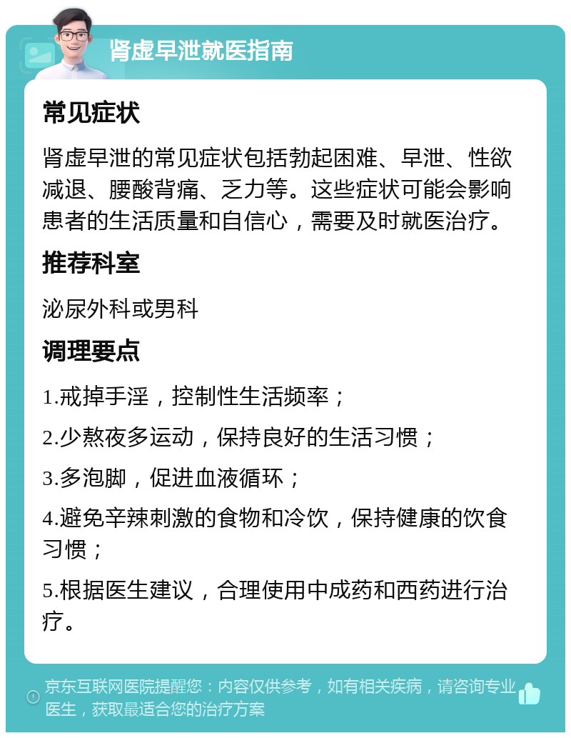 肾虚早泄就医指南 常见症状 肾虚早泄的常见症状包括勃起困难、早泄、性欲减退、腰酸背痛、乏力等。这些症状可能会影响患者的生活质量和自信心，需要及时就医治疗。 推荐科室 泌尿外科或男科 调理要点 1.戒掉手淫，控制性生活频率； 2.少熬夜多运动，保持良好的生活习惯； 3.多泡脚，促进血液循环； 4.避免辛辣刺激的食物和冷饮，保持健康的饮食习惯； 5.根据医生建议，合理使用中成药和西药进行治疗。